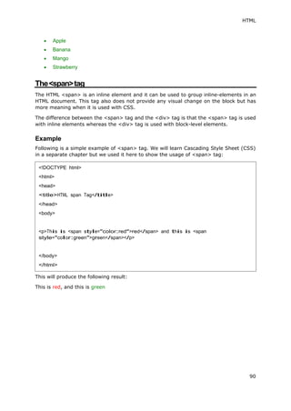 HTML
90
 Apple
 Banana
 Mango
 Strawberry
The<span>tag
The HTML <span> is an inline element and it can be used to group inline-elements in an
HTML document. This tag also does not provide any visual change on the block but has
more meaning when it is used with CSS.
The difference between the <span> tag and the <div> tag is that the <span> tag is used
with inline elements whereas the <div> tag is used with block-level elements.
Example
Following is a simple example of <span> tag. We will learn Cascading Style Sheet (CSS)
in a separate chapter but we used it here to show the usage of <span> tag:
This will produce the following result:
This is red, and this is green
<!DOCTYPE html>
<html>
<head>
<title>HTML span Tag</title>
</head>
<body>
<p>This is <span style="color:red">red</span> and this is <span
style="color:green">green</span></p>
</body>
</html>
 