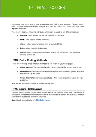 95
HTML
Colors are very important to give a good look and feel to your website. You can specify
colors on page level using <body> tag or you can set colors for individual tags using
bgcolor attribute.
The <body> tag has following attributes which can be used to set different colors:
 bgcolor - sets a color for the background of the page.
 text - sets a color for the body text.
 alink - sets a color for active links or selected links.
 link - sets a color for linked text.
 vlink - sets a color for visited links - that is, for linked text that you have
already clicked on.
HTML Color Coding Methods
There are following three different methods to set colors in your web page:
 Color names - You can specify color names directly like green, blue or red.
 Hex codes - A six-digit code representing the amount of red, green, and blue
that makes up the color.
 Color decimal or percentage values - This value is specified using the rgb()
property.
Now we will see these coloring schemes one by one.
HTML Colors- ColorNames
You can specify direct a color name to set text or background color. W3C has listed 16
basic color names that will validate with an HTML validator but there are over 200 different
color names supported by major browsers.
Note: Check a complete list of HTML Color Name.
 