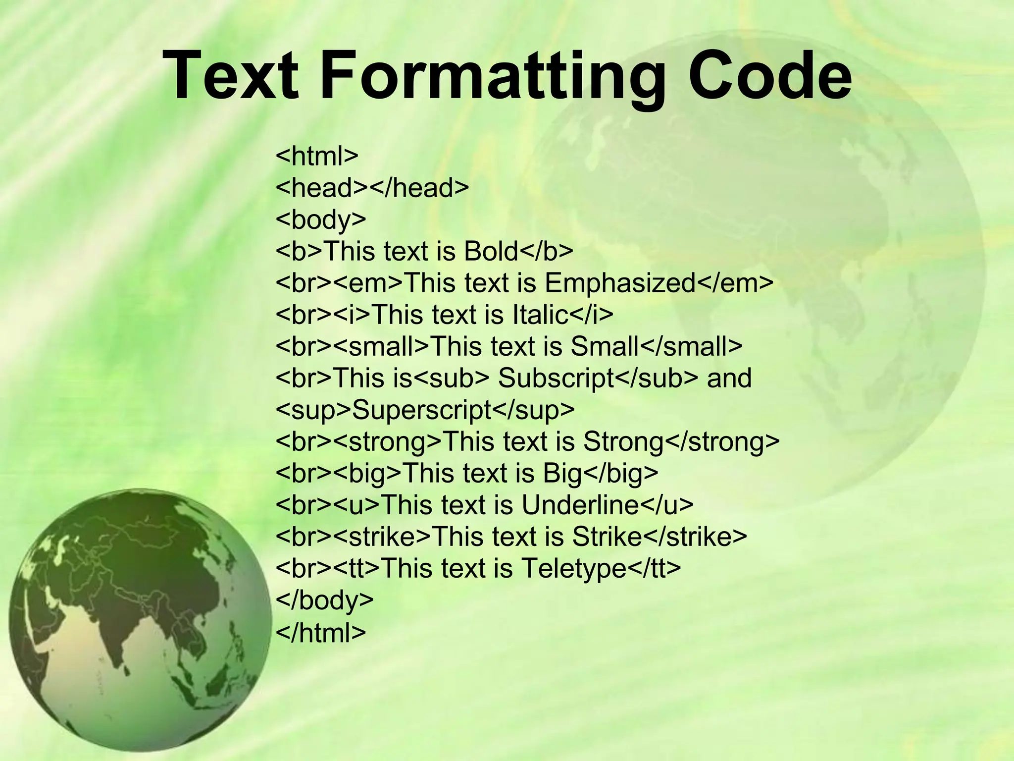 Text Formatting Code
<html>
<head></head>
<body>
<b>This text is Bold</b>
<br><em>This text is Emphasized</em>
<br><i>This text is Italic</i>
<br><small>This text is Small</small>
<br>This is<sub> Subscript</sub> and
<sup>Superscript</sup>
<br><strong>This text is Strong</strong>
<br><big>This text is Big</big>
<br><u>This text is Underline</u>
<br><strike>This text is Strike</strike>
<br><tt>This text is Teletype</tt>
</body>
</html>
 