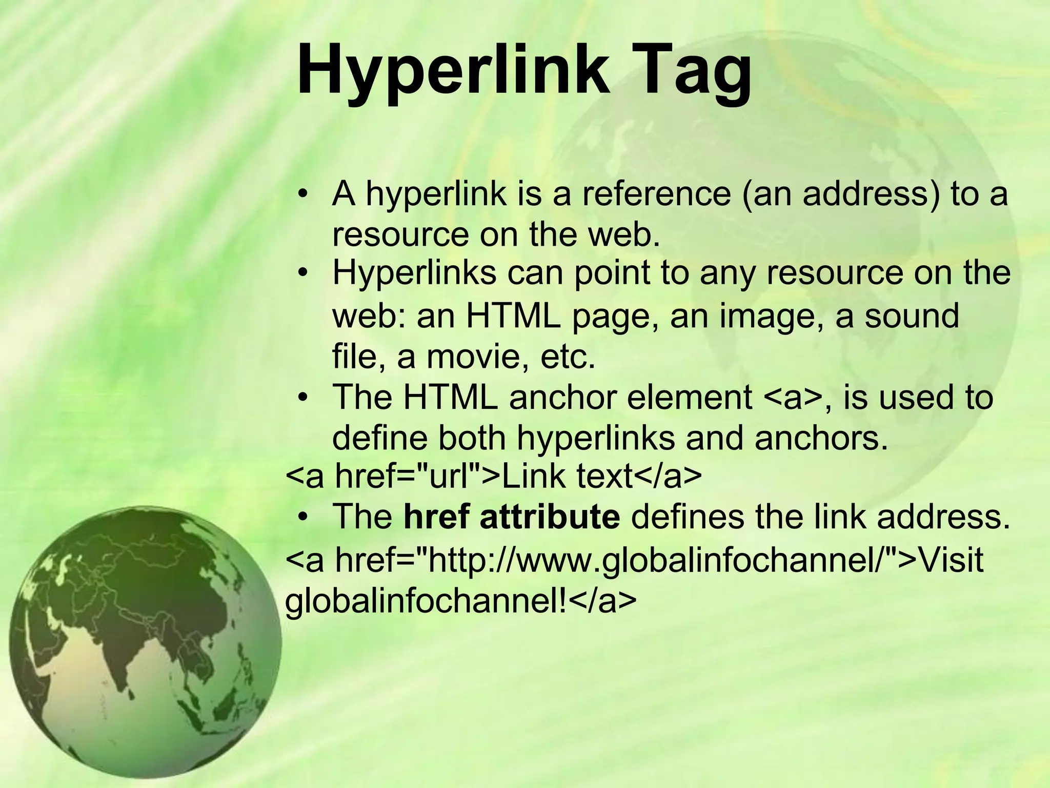 Hyperlink Tag
• A hyperlink is a reference (an address) to a
resource on the web.
• Hyperlinks can point to any resource on the
web: an HTML page, an image, a sound
file, a movie, etc.
• The HTML anchor element <a>, is used to
define both hyperlinks and anchors.
<a href="url">Link text</a>
• The href attribute defines the link address.
<a href="http://www.globalinfochannel/">Visit
globalinfochannel!</a>
 