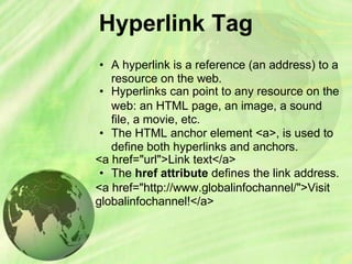 Hyperlink Tag
• A hyperlink is a reference (an address) to a
resource on the web.
• Hyperlinks can point to any resource on the
web: an HTML page, an image, a sound
file, a movie, etc.
• The HTML anchor element <a>, is used to
define both hyperlinks and anchors.
<a href="url">Link text</a>
• The href attribute defines the link address.
<a href="http://www.globalinfochannel/">Visit
globalinfochannel!</a>
 
