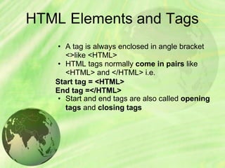 HTML Elements and Tags
• A tag is always enclosed in angle bracket
<>like <HTML>
• HTML tags normally come in pairs like
<HTML> and </HTML> i.e.
Start tag = <HTML>
End tag =</HTML>
• Start and end tags are also called opening
tags and closing tags
 