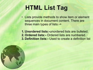 HTML List Tag
• Lists provide methods to show item or element
sequences in document content. There are
three main types of lists:->
1. Unordered lists:-unordered lists are bulleted.
2. Ordered lists:- Ordered lists are numbered.
3. Definition lists:- Used to create a definition list
.
 