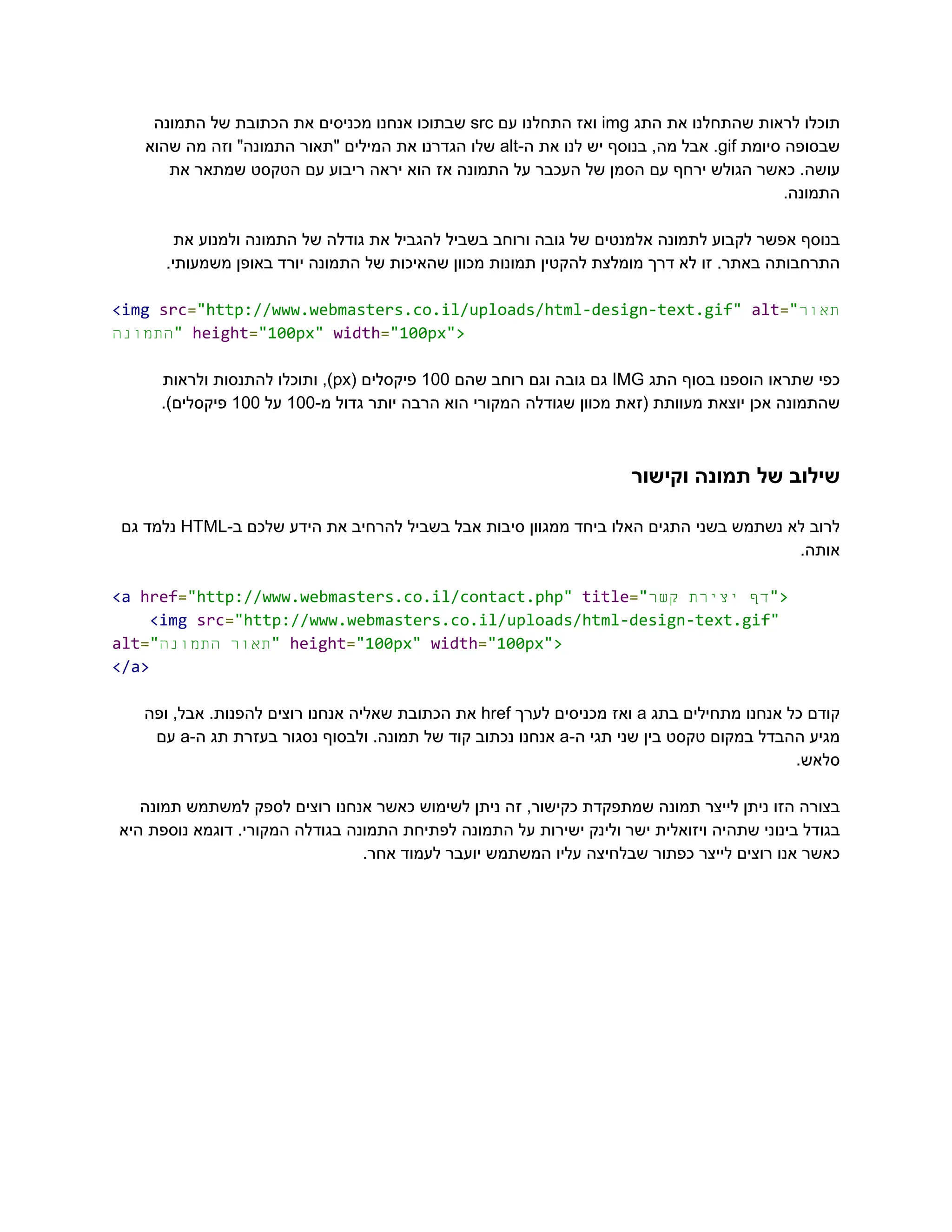 ‫‮תוכלו‬
‬
‫‮לראות‬
‬
‫‮שהתחלנו‬
‬
‫‮את‬
‬
‫‮התג‬
‬
‭
img‬
‫‮ואז‬
‬
‫‮התחלנו‬
‬
‫‮עם‬
‬
‭
src‬
‫‮שבתוכו‬
‬
‫‮אנחנו‬
‬
‫‮מכניסים‬
‬
‫‮את‬
‬
‫‮הכתובת‬
‬
‫‮של‬
‬
‫‮התמונה‬
‬
‫‮שבסופה‬
‬
‫‮סיומת‬
‬
‭
gif‬
.‫‮‬
‬
‫‮אבל‬
‬
,‫‮מה‬
‬
‫‮בנוסף‬
‬
‫‮יש‬
‬
‫‮לנו‬
‬
‫‮את‬
‬
-‫‮ה‬
‬
‭
alt‬
‫‮שלו‬
‬
‫‮הגדרנו‬
‬
‫‮את‬
‬
‫‮המילים‬
‬
‫‮"תאור‬
‬
"‫‮התמונה‬
‬
‫‮וזה‬
‬
‫‮מה‬
‬
‫‮שהוא‬
‬
‫את‬ ‫שמתאר‬ ‫הטקסט‬ ‫עם‬ ‫ריבוע‬ ‫יראה‬ ‫הוא‬ ‫אז‬ ‫התמונה‬ ‫על‬ ‫העכבר‬ ‫של‬ ‫הסמן‬ ‫עם‬ ‫ירחף‬ ‫הגולש‬ ‫כאשר‬ .‫‮עושה‬
‬
.‫‮התמונה‬
‬
‫את‬ ‫ולמנוע‬ ‫התמונה‬ ‫של‬ ‫גודלה‬ ‫את‬ ‫להגביל‬ ‫בשביל‬ ‫ורוחב‬ ‫גובה‬ ‫של‬ ‫אלמנטים‬ ‫לתמונה‬ ‫לקבוע‬ ‫אפשר‬ ‫‮בנוסף‬
‬
.‫משמעותי‬ ‫באופן‬ ‫יורד‬ ‫התמונה‬ ‫של‬ ‫שהאיכות‬ ‫מכוון‬ ‫תמונות‬ ‫להקטין‬ ‫מומלצת‬ ‫דרך‬ ‫לא‬ ‫זו‬ .‫באתר‬ ‫‮התרחבותה‬
‬
‭
<img‬‭
src‬
‭
=‬
‭
"http://www.webmasters.co.il/uploads/html-design-text.gif"‬‭
alt‬
‭
=‬
‭
"‬
‫ר‬‫‮תאו‬
‬
‫‮התמונה‬
‬
‭
"‬‭
height‬
‭
=‬
‭
"100px"‬‭
width‬
‭
=‬
‭
"100px">‬
‫‮כפי‬
‬
‫‮שתראו‬
‬
‫‮הוספנו‬
‬
‫‮בסוף‬
‬
‫‮התג‬
‬
‭
IMG‬
‫‮גם‬
‬
‫‮גובה‬
‬
‫‮וגם‬
‬
‫‮רוחב‬
‬
‫‮שהם‬
‬
‭
100‬
‫‮פיקסלים‬
‬
(‫‮‬
‬
‭
px‬
,)‫‮‬
‬
‫‮ותוכלו‬
‬
‫‮להתנסות‬
‬
‫‮ולראות‬
‬
‫‮שהתמונה‬
‬
‫‮אכן‬
‬
‫‮יוצאת‬
‬
‫‮מעוותת‬
‬
‫‮(זאת‬
‬
‫‮מכוון‬
‬
‫‮שגודלה‬
‬
‫‮המקורי‬
‬
‫‮הוא‬
‬
‫‮הרבה‬
‬
‫‮יותר‬
‬
‫‮גדול‬
‬
-‫‮מ‬
‬
‭
100‬
‫‮על‬
‬
‭
100‬
.)‫‮פיקסלים‬
‬
‫וקישור‬ ‫תמונה‬ ‫של‬ ‫‮שילוב‬
‬
‫‮לרוב‬
‬
‫‮לא‬
‬
‫‮נשתמש‬
‬
‫‮בשני‬
‬
‫‮התגים‬
‬
‫‮האלו‬
‬
‫‮ביחד‬
‬
‫‮ממגוון‬
‬
‫‮סיבות‬
‬
‫‮אבל‬
‬
‫‮בשביל‬
‬
‫‮להרחיב‬
‬
‫‮את‬
‬
‫‮הידע‬
‬
‫‮שלכם‬
‬
-‫‮ב‬
‬
‭
HTML‬
‫‮נלמד‬
‬
‫‮גם‬
‬
.‫‮אותה‬
‬
‭
<a‬‭
href‬
‭
=‬
‭
"http://www.webmasters.co.il/contact.php"‬‭
title‬
‭
=‬
‭
"‬ ‫‮דף‬
‬
‫‮יצירת‬
‬
‫‮קשר‬
‬ ‭
">‬
‭
<img‬‭
src‬
‭
=‬
‭
"http://www.webmasters.co.il/uploads/html-design-text.gif"‬
‭
alt‬
‭
=‬
‭
"‬ ‫‮תאור‬
‬
‫‮התמונה‬
‬ ‭
"‬‭
height‬
‭
=‬
‭
"100px"‬‭
width‬
‭
=‬
‭
"100px">‬
‭
</a>‬
‫‮קודם‬
‬
‫‮כל‬
‬
‫‮אנחנו‬
‬
‫‮מתחילים‬
‬
‫‮בתג‬
‬
‭
a‬
‫‮ואז‬
‬
‫‮מכניסים‬
‬
‫‮לערך‬
‬
‭
href‬
‫‮את‬
‬
‫‮הכתובת‬
‬
‫‮שאליה‬
‬
‫‮אנחנו‬
‬
‫‮רוצים‬
‬
.‫‮להפנות‬
‬
,‫‮אבל‬
‬
‫‮ופה‬
‬
‫‮מגיע‬
‬
‫‮ההבדל‬
‬
‫‮במקום‬
‬
‫‮טקסט‬
‬
‫‮בין‬
‬
‫‮שני‬
‬
‫‮תגי‬
‬
-‫‮ה‬
‬
‭
a‬
‫‮אנחנו‬
‬
‫‮נכתוב‬
‬
‫‮קוד‬
‬
‫‮של‬
‬
.‫‮תמונה‬
‬
‫‮ולבסוף‬
‬
‫‮נסגור‬
‬
‫‮בעזרת‬
‬
‫‮תג‬
‬
-‫‮ה‬
‬
‭
a‬
‫‮עם‬
‬
.‫‮סלאש‬
‬
‫תמונה‬ ‫למשתמש‬ ‫לספק‬ ‫רוצים‬ ‫אנחנו‬ ‫כאשר‬ ‫לשימוש‬ ‫ניתן‬ ‫זה‬ ,‫כקישור‬ ‫שמתפקדת‬ ‫תמונה‬ ‫לייצר‬ ‫ניתן‬ ‫הזו‬ ‫‮בצורה‬
‬
‫היא‬ ‫נוספת‬ ‫דוגמא‬ .‫המקורי‬ ‫בגודלה‬ ‫התמונה‬ ‫לפתיחת‬ ‫התמונה‬ ‫על‬ ‫ישירות‬ ‫ולינק‬ ‫ישר‬ ‫ויזואלית‬ ‫שתהיה‬ ‫בינוני‬ ‫‮בגודל‬
‬
.‫אחר‬ ‫לעמוד‬ ‫יועבר‬ ‫המשתמש‬ ‫עליו‬ ‫שבלחיצה‬ ‫כפתור‬ ‫לייצר‬ ‫רוצים‬ ‫אנו‬ ‫‮כאשר‬
‬
 