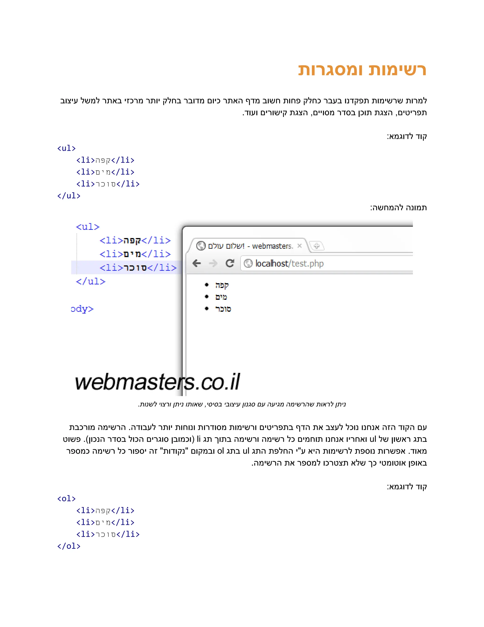 ‫ומסגרות‬ ‫‮רשימות‬
‬
‫עיצוב‬ ‫למשל‬ ‫באתר‬ ‫מרכזי‬ ‫יותר‬ ‫בחלק‬ ‫מדובר‬ ‫כיום‬ ‫האתר‬ ‫מדף‬ ‫חשוב‬ ‫פחות‬ ‫כחלק‬ ‫בעבר‬ ‫תפקדנו‬ ‫שרשימות‬ ‫‮למרות‬
‬
.‫ועוד‬ ‫קישורים‬ ‫הצגת‬ ,‫מסויים‬ ‫בסדר‬ ‫תוכן‬ ‫הצגת‬ ,‫‮תפריטים‬
‬
:‫לדוגמא‬ ‫‮קוד‬
‬
‭
<ul>‬
‭
<li>‬
‫ה‬‫‮קפ‬
‬
‭
</li>‬
‭
<li>‬
‫ם‬‫‮מי‬
‬
‭
</li>‬
‭
<li>‬
‫ר‬‫‮סוכ‬
‬
‭
</li>‬
‭
</ul>‬
:‫להמחשה‬ ‫‮תמונה‬
‬
.‫לשנות‬ ‫ורצוי‬ ‫ניתן‬ ‫שאותו‬ ,‫בסיסי‬ ‫עיצובי‬ ‫סגנון‬ ‫עם‬ ‫מגיעה‬ ‫שהרשימה‬ ‫לראות‬ ‫‮ניתן‬
‬
‫מורכבת‬ ‫הרשימה‬ .‫לעבודה‬ ‫יותר‬ ‫ונוחות‬ ‫מסודרות‬ ‫ורשימות‬ ‫בתפריטים‬ ‫הדף‬ ‫את‬ ‫לעצב‬ ‫נוכל‬ ‫אנחנו‬ ‫הזה‬ ‫הקוד‬ ‫‮עם‬
‬
‫‮בתג‬
‬
‫‮ראשון‬
‬
‫‮של‬
‬
‭
ul‬
‫‮ואחריו‬
‬
‫‮אנחנו‬
‬
‫‮תוחמים‬
‬
‫‮כל‬
‬
‫‮רשימה‬
‬
‫‮ורשימה‬
‬
‫‮בתוך‬
‬
‫‮תג‬
‬
‭
li‬
‫‮(וכמובן‬
‬
‫‮סוגרים‬
‬
‫‮הכול‬
‬
‫‮בסדר‬
‬
.)‫‮הנכון‬
‬
‫‮פשוט‬
‬
.‫‮מאוד‬
‬
‫‮אפשרות‬
‬
‫‮נוספת‬
‬
‫‮לרשימות‬
‬
‫‮היא‬
‬
‫‮ע"י‬
‬
‫‮החלפת‬
‬
‫‮התג‬
‬
‭
ul‬
‫‮בתג‬
‬
‭
ol‬
‫‮ובמקום‬
‬
"‫‮"נקודות‬
‬
‫‮זה‬
‬
‫‮יספור‬
‬
‫‮כל‬
‬
‫‮רשימה‬
‬
‫‮כמספר‬
‬
.‫הרשימה‬ ‫את‬ ‫למספר‬ ‫תצטרכו‬ ‫שלא‬ ‫כך‬ ‫אוטומטי‬ ‫‮באופן‬
‬
:‫לדוגמא‬ ‫‮קוד‬
‬
‭
<ol>‬
‭
<li>‬
‫ה‬‫‮קפ‬
‬
‭
</li>‬
‭
<li>‬
‫ם‬‫‮מי‬
‬
‭
</li>‬
‭
<li>‬
‫ר‬‫‮סוכ‬
‬
‭
</li>‬
‭
</ol>‬
 