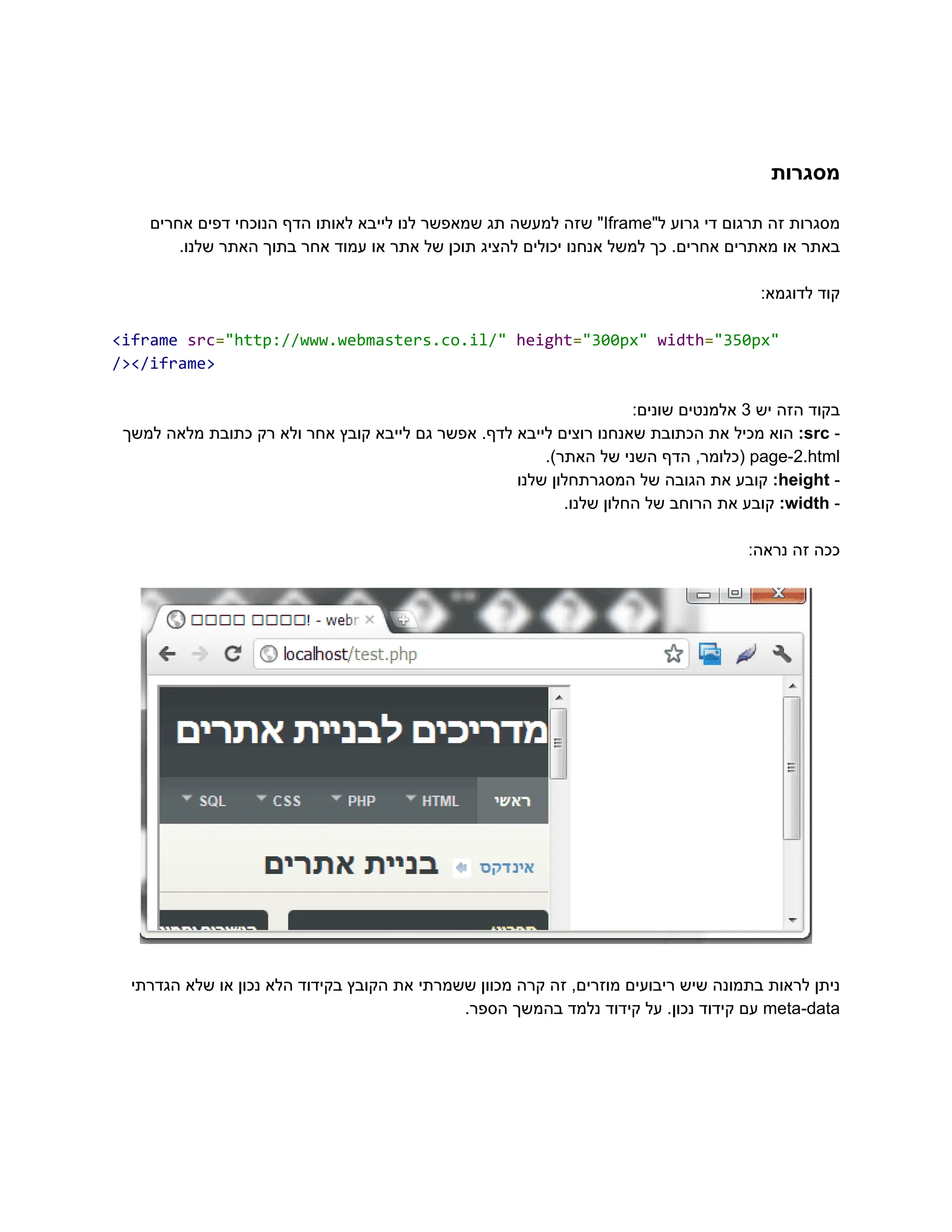 ‫‮מסגרות‬
‬
‫‮מסגרות‬
‬
‫‮זה‬
‬
‫‮תרגום‬
‬
‫‮די‬
‬
‫‮גרוע‬
‬
"‫‮ל‬
‬
‭
Iframe‬
"‫‮‬
‬
‫‮שזה‬
‬
‫‮למעשה‬
‬
‫‮תג‬
‬
‫‮שמאפשר‬
‬
‫‮לנו‬
‬
‫‮לייבא‬
‬
‫‮לאותו‬
‬
‫‮הדף‬
‬
‫‮הנוכחי‬
‬
‫‮דפים‬
‬
‫‮אחרים‬
‬
.‫שלנו‬ ‫האתר‬ ‫בתוך‬ ‫אחר‬ ‫עמוד‬ ‫או‬ ‫אתר‬ ‫של‬ ‫תוכן‬ ‫להציג‬ ‫יכולים‬ ‫אנחנו‬ ‫למשל‬ ‫כך‬ .‫אחרים‬ ‫מאתרים‬ ‫או‬ ‫‮באתר‬
‬
:‫לדוגמא‬ ‫‮קוד‬
‬
‭
<iframe‬‭
src‬
‭
=‬
‭
"http://www.webmasters.co.il/"‬‭
height‬
‭
=‬
‭
"300px"‬‭
width‬
‭
=‬
‭
"350px"‬
‭
/></iframe>‬
‫‮בקוד‬
‬
‫‮הזה‬
‬
‫‮יש‬
‬
‭
3‬
‫‮אלמנטים‬
‬
:‫‮שונים‬
‬
-‫‮‬
‬
‭
src‬
:‫‮‬
‬
‫‮הוא‬
‬
‫‮מכיל‬
‬
‫‮את‬
‬
‫‮הכתובת‬
‬
‫‮שאנחנו‬
‬
‫‮רוצים‬
‬
‫‮לייבא‬
‬
.‫‮לדף‬
‬
‫‮אפשר‬
‬
‫‮גם‬
‬
‫‮לייבא‬
‬
‫‮קובץ‬
‬
‫‮אחר‬
‬
‫‮ולא‬
‬
‫‮רק‬
‬
‫‮כתובת‬
‬
‫‮מלאה‬
‬
‫‮למשך‬
‬
‭
page-2.html‬
,‫‮(כלומר‬
‬
‫‮הדף‬
‬
‫‮השני‬
‬
‫‮של‬
‬
.)‫‮האתר‬
‬
-‫‮‬
‬
‭
height‬
:‫‮‬
‬
‫‮קובע‬
‬
‫‮את‬
‬
‫‮הגובה‬
‬
‫‮של‬
‬
‫‮המסגרתחלון‬
‬
‫‮שלנו‬
‬
-‫‮‬
‬
‭
width‬
:‫‮‬
‬
‫‮קובע‬
‬
‫‮את‬
‬
‫‮הרוחב‬
‬
‫‮של‬
‬
‫‮החלון‬
‬
.‫‮שלנו‬
‬
:‫נראה‬ ‫זה‬ ‫‮ככה‬
‬
‫הגדרתי‬ ‫שלא‬ ‫או‬ ‫נכון‬ ‫הלא‬ ‫בקידוד‬ ‫הקובץ‬ ‫את‬ ‫ששמרתי‬ ‫מכוון‬ ‫קרה‬ ‫זה‬ ,‫מוזרים‬ ‫ריבועים‬ ‫שיש‬ ‫בתמונה‬ ‫לראות‬ ‫‮ניתן‬
‬
‭
meta-data‬
‫‮עם‬
‬
‫‮קידוד‬
‬
.‫‮נכון‬
‬
‫‮על‬
‬
‫‮קידוד‬
‬
‫‮נלמד‬
‬
‫‮בהמשך‬
‬
.‫‮הספר‬
‬
 