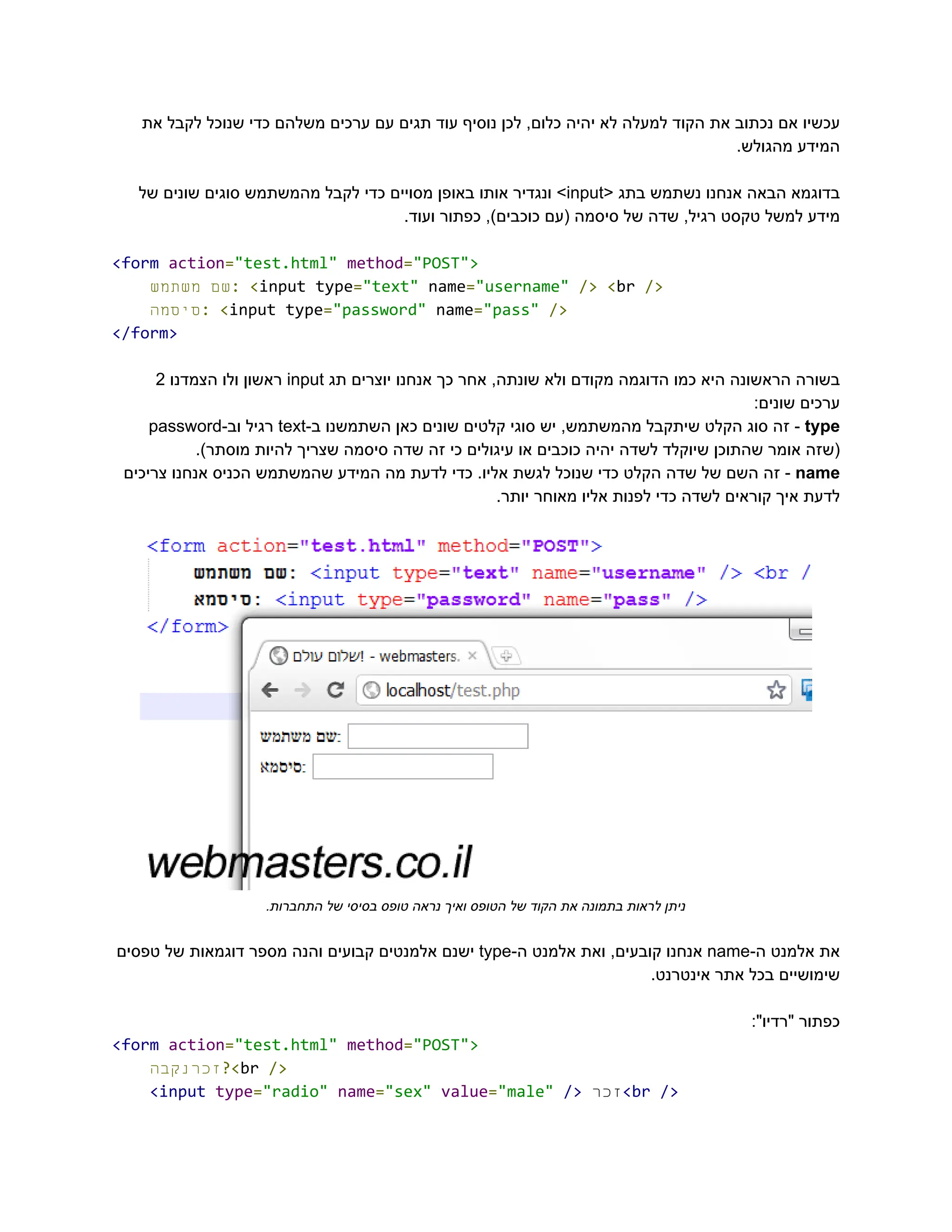 ‫את‬ ‫לקבל‬ ‫שנוכל‬ ‫כדי‬ ‫משלהם‬ ‫ערכים‬ ‫עם‬ ‫תגים‬ ‫עוד‬ ‫נוסיף‬ ‫לכן‬ ,‫כלום‬ ‫יהיה‬ ‫לא‬ ‫למעלה‬ ‫הקוד‬ ‫את‬ ‫נכתוב‬ ‫אם‬ ‫‮עכשיו‬
‬
.‫מהגולש‬ ‫‮המידע‬
‬
‫‮בדוגמא‬
‬
‫‮הבאה‬
‬
‫‮אנחנו‬
‬
‫‮נשתמש‬
‬
‫‮בתג‬
‬
<‫‮‬
‬
‭
input‬
>‫‮‬
‬
‫‮ונגדיר‬
‬
‫‮אותו‬
‬
‫‮באופן‬
‬
‫‮מסויים‬
‬
‫‮כדי‬
‬
‫‮לקבל‬
‬
‫‮מהמשתמש‬
‬
‫‮סוגים‬
‬
‫‮שונים‬
‬
‫‮של‬
‬
.‫ועוד‬ ‫כפתור‬ ,)‫כוכבים‬ ‫(עם‬ ‫סיסמה‬ ‫של‬ ‫שדה‬ ,‫רגיל‬ ‫טקסט‬ ‫למשל‬ ‫‮מידע‬
‬
‭
<form‬‭
action‬
‭
=‬
‭
"test.html"‬‭
method‬
‭
=‬
‭
"POST">‬
‫‮שם‬
‬
‫‮משתמש‬
‬ ‭
:‬‭
<‬
‭
input‬‭
type‬
‭
=‬
‭
"text"‬‭
name‬
‭
=‬
‭
"username"‬‭
/>‬‭
<‬
‭
br‬‭
/>‬
‫‮סיסמה‬
‬
‭
:‬‭
<‬
‭
input‬‭
type‬
‭
=‬
‭
"password"‬‭
name‬
‭
=‬
‭
"pass"‬‭
/>‬
‭
</form>‬
‫‮בשורה‬
‬
‫‮הראשונה‬
‬
‫‮היא‬
‬
‫‮כמו‬
‬
‫‮הדוגמה‬
‬
‫‮מקודם‬
‬
‫‮ולא‬
‬
,‫‮שונתה‬
‬
‫‮אחר‬
‬
‫‮כך‬
‬
‫‮אנחנו‬
‬
‫‮יוצרים‬
‬
‫‮תג‬
‬
‭
input‬
‫‮ראשון‬
‬
‫‮ולו‬
‬
‫‮הצמדנו‬
‬
‭
2‬
:‫שונים‬ ‫‮ערכים‬
‬
‭
type‬
-‫‮‬
‬
‫‮זה‬
‬
‫‮סוג‬
‬
‫‮הקלט‬
‬
‫‮שיתקבל‬
‬
,‫‮מהמשתמש‬
‬
‫‮יש‬
‬
‫‮סוגי‬
‬
‫‮קלטים‬
‬
‫‮שונים‬
‬
‫‮כאן‬
‬
‫‮השתמשנו‬
‬
-‫‮ב‬
‬
‭
text‬
‫‮רגיל‬
‬
-‫‮וב‬
‬
‭
password‬
.)‫מוסתר‬ ‫להיות‬ ‫שצריך‬ ‫סיסמה‬ ‫שדה‬ ‫זה‬ ‫כי‬ ‫עיגולים‬ ‫או‬ ‫כוכבים‬ ‫יהיה‬ ‫לשדה‬ ‫שיוקלד‬ ‫שהתוכן‬ ‫אומר‬ ‫‮(שזה‬
‬
‭
name‬
-‫‮‬
‬
‫‮זה‬
‬
‫‮השם‬
‬
‫‮של‬
‬
‫‮שדה‬
‬
‫‮הקלט‬
‬
‫‮כדי‬
‬
‫‮שנוכל‬
‬
‫‮לגשת‬
‬
.‫‮אליו‬
‬
‫‮כדי‬
‬
‫‮לדעת‬
‬
‫‮מה‬
‬
‫‮המידע‬
‬
‫‮שהמשתמש‬
‬
‫‮הכניס‬
‬
‫‮אנחנו‬
‬
‫‮צריכים‬
‬
.‫יותר‬ ‫מאוחר‬ ‫אליו‬ ‫לפנות‬ ‫כדי‬ ‫לשדה‬ ‫קוראים‬ ‫איך‬ ‫‮לדעת‬
‬
.‫התחברות‬ ‫של‬ ‫בסיסי‬ ‫טופס‬ ‫נראה‬ ‫ואיך‬ ‫הטופס‬ ‫של‬ ‫הקוד‬ ‫את‬ ‫בתמונה‬ ‫לראות‬ ‫‮ניתן‬
‬
‫‮את‬
‬
‫‮אלמנט‬
‬
-‫‮ה‬
‬
‭
name‬
‫‮אנחנו‬
‬
,‫‮קובעים‬
‬
‫‮ואת‬
‬
‫‮אלמנט‬
‬
-‫‮ה‬
‬
‭
type‬
‫‮ישנם‬
‬
‫‮אלמנטים‬
‬
‫‮קבועים‬
‬
‫‮והנה‬
‬
‫‮מספר‬
‬
‫‮דוגמאות‬
‬
‫‮של‬
‬
‫‮טפסים‬
‬
.‫אינטרנט‬ ‫אתר‬ ‫בכל‬ ‫‮שימושיים‬
‬
:"‫"רדיו‬ ‫‮כפתור‬
‬
‭
<form‬‭
action‬
‭
=‬
‭
"test.html"‬‭
method‬
‭
=‬
‭
"POST">‬
‫‮זכרנקבה‬
‬
‭
?<‬
‭
br‬‭
/>‬
‭
<input‬‭
type‬
‭
=‬
‭
"radio"‬‭
name‬
‭
=‬
‭
"sex"‬‭
value‬
‭
=‬
‭
"male"‬‭
/>‬‫‮זכר‬
‬
‭
<br‬‭
/>‬
 