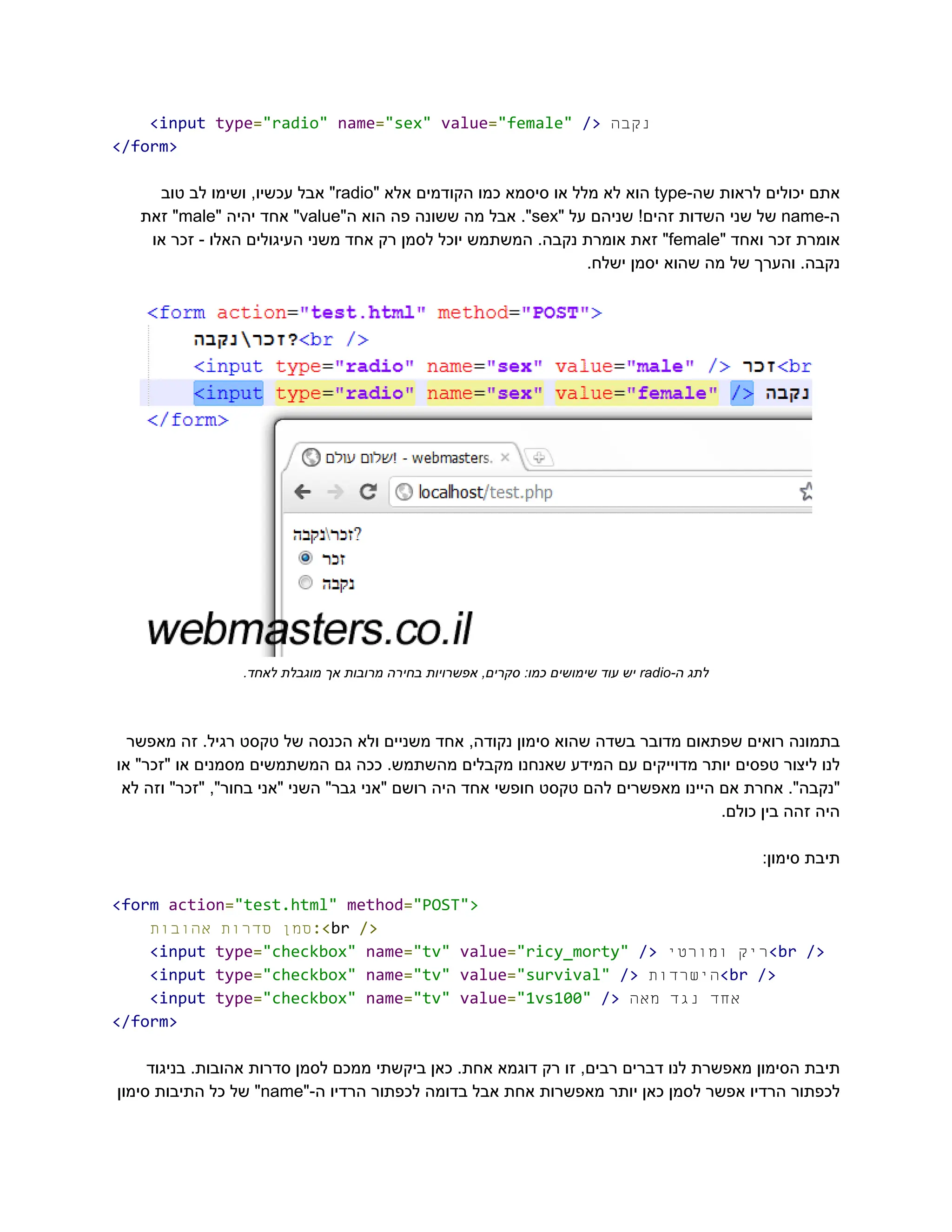 ‭
<input‬‭
type‬
‭
=‬
‭
"radio"‬‭
name‬
‭
=‬
‭
"sex"‬‭
value‬
‭
=‬
‭
"female"‬‭
/>‬‫‮נקבה‬
‬
‭
</form>‬
‫‮אתם‬
‬
‫‮יכולים‬
‬
‫‮לראות‬
‬
-‫‮שה‬
‬
‭
type‬
‫‮הוא‬
‬
‫‮לא‬
‬
‫‮מלל‬
‬
‫‮או‬
‬
‫‮סיסמא‬
‬
‫‮כמו‬
‬
‫‮הקודמים‬
‬
‫‮אלא‬
‬
"‫‮‬
‬
‭
radio‬
"‫‮‬
‬
‫‮אבל‬
‬
,‫‮עכשיו‬
‬
‫‮ושימו‬
‬
‫‮לב‬
‬
‫‮טוב‬
‬
-‫‮ה‬
‬
‭
name‬
‫‮של‬
‬
‫‮שני‬
‬
‫‮השדות‬
‬
!‫‮זהים‬
‬
‫‮שניהם‬
‬
‫‮על‬
‬
"‫‮‬
‬
‭
sex‬
."‫‮‬
‬
‫‮אבל‬
‬
‫‮מה‬
‬
‫‮ששונה‬
‬
‫‮פה‬
‬
‫‮הוא‬
‬
"‫‮ה‬
‬
‭
value‬
"‫‮‬
‬
‫‮אחד‬
‬
‫‮יהיה‬
‬
"‫‮‬
‬
‭
male‬
"‫‮‬
‬
‫‮זאת‬
‬
‫‮אומרת‬
‬
‫‮זכר‬
‬
‫‮ואחד‬
‬
"‫‮‬
‬
‭
female‬
"‫‮‬
‬
‫‮זאת‬
‬
‫‮אומרת‬
‬
.‫‮נקבה‬
‬
‫‮המשתמש‬
‬
‫‮יוכל‬
‬
‫‮לסמן‬
‬
‫‮רק‬
‬
‫‮אחד‬
‬
‫‮משני‬
‬
‫‮העיגולים‬
‬
‫‮האלו‬
‬
-‫‮‬
‬
‫‮זכר‬
‬
‫‮או‬
‬
.‫ישלח‬ ‫יסמן‬ ‫שהוא‬ ‫מה‬ ‫של‬ ‫והערך‬ .‫‮נקבה‬
‬
‫‮לתג‬
‬
-‫‮ה‬
‬
‭
radio‬
‫‮יש‬
‬
‫‮עוד‬
‬
‫‮שימושים‬
‬
:‫‮כמו‬
‬
,‫‮סקרים‬
‬
‫‮אפשרויות‬
‬
‫‮בחירה‬
‬
‫‮מרובות‬
‬
‫‮אך‬
‬
‫‮מוגבלת‬
‬
.‫‮לאחד‬
‬
‫מאפשר‬ ‫זה‬ .‫רגיל‬ ‫טקסט‬ ‫של‬ ‫הכנסה‬ ‫ולא‬ ‫משניים‬ ‫אחד‬ ,‫נקודה‬ ‫סימון‬ ‫שהוא‬ ‫בשדה‬ ‫מדובר‬ ‫שפתאום‬ ‫רואים‬ ‫‮בתמונה‬
‬
‫או‬ "‫"זכר‬ ‫או‬ ‫מסמנים‬ ‫המשתמשים‬ ‫גם‬ ‫ככה‬ .‫מהשתמש‬ ‫מקבלים‬ ‫שאנחנו‬ ‫המידע‬ ‫עם‬ ‫מדוייקים‬ ‫יותר‬ ‫טפסים‬ ‫ליצור‬ ‫‮לנו‬
‬
‫לא‬ ‫וזה‬ "‫"זכר‬ ,"‫בחור‬ ‫"אני‬ ‫השני‬ "‫גבר‬ ‫"אני‬ ‫רושם‬ ‫היה‬ ‫אחד‬ ‫חופשי‬ ‫טקסט‬ ‫להם‬ ‫מאפשרים‬ ‫היינו‬ ‫אם‬ ‫אחרת‬ ."‫‮"נקבה‬
‬
.‫כולם‬ ‫בין‬ ‫זהה‬ ‫‮היה‬
‬
:‫סימון‬ ‫‮תיבת‬
‬
‭
<form‬‭
action‬
‭
=‬
‭
"test.html"‬‭
method‬
‭
=‬
‭
"POST">‬
‫‮סמן‬
‬
‫‮סדרות‬
‬
‫‮אהובות‬
‬ ‭
:<‬
‭
br‬‭
/>‬
‭
<input‬‭
type‬
‭
=‬
‭
"checkbox"‬‭
name‬
‭
=‬
‭
"tv"‬‭
value‬
‭
=‬
‭
"ricy_morty"‬‭
/>‬ ‫‮ריק‬
‬
‫‮ומורטי‬
‬ ‭
<br‬‭
/>‬
‭
<input‬‭
type‬
‭
=‬
‭
"checkbox"‬‭
name‬
‭
=‬
‭
"tv"‬‭
value‬
‭
=‬
‭
"survival"‬‭
/>‬‫‮הישרדות‬
‬
‭
<br‬‭
/>‬
‭
<input‬‭
type‬
‭
=‬
‭
"checkbox"‬‭
name‬
‭
=‬
‭
"tv"‬‭
value‬
‭
=‬
‭
"1vs100"‬‭
/>‬ ‫‮אחד‬
‬
‫‮נגד‬
‬
‫‮מאה‬
‬
‭
</form>‬
‫בניגוד‬ .‫אהובות‬ ‫סדרות‬ ‫לסמן‬ ‫ממכם‬ ‫ביקשתי‬ ‫כאן‬ .‫אחת‬ ‫דוגמא‬ ‫רק‬ ‫זו‬ ,‫רבים‬ ‫דברים‬ ‫לנו‬ ‫מאפשרת‬ ‫הסימון‬ ‫‮תיבת‬
‬
‫‮לכפתור‬
‬
‫‮הרדיו‬
‬
‫‮אפשר‬
‬
‫‮לסמן‬
‬
‫‮כאן‬
‬
‫‮יותר‬
‬
‫‮מאפשרות‬
‬
‫‮אחת‬
‬
‫‮אבל‬
‬
‫‮בדומה‬
‬
‫‮לכפתור‬
‬
‫‮הרדיו‬
‬
"-‫‮ה‬
‬
‭
name‬
"‫‮‬
‬
‫‮של‬
‬
‫‮כל‬
‬
‫‮התיבות‬
‬
‫‮סימון‬
‬
 