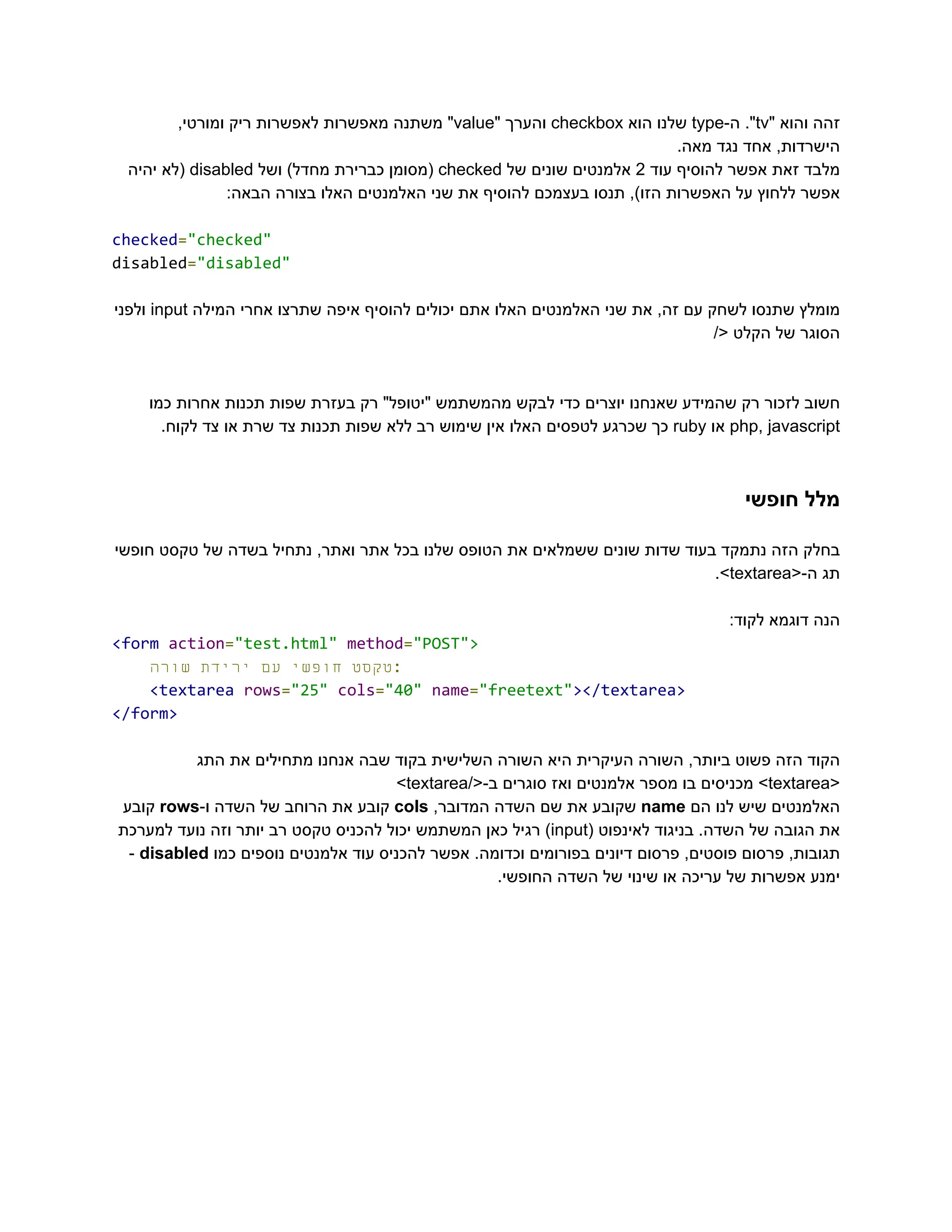 ‫‮זהה‬
‬
‫‮והוא‬
‬
"‫‮‬
‬
‭
tv‬
."‫‮‬
‬
-‫‮ה‬
‬
‭
type‬
‫‮שלנו‬
‬
‫‮הוא‬
‬
‭
checkbox‬
‫‮והערך‬
‬
"‫‮‬
‬
‭
value‬
"‫‮‬
‬
‫‮משתנה‬
‬
‫‮מאפשרות‬
‬
‫‮לאפשרות‬
‬
‫‮ריק‬
‬
,‫‮ומורטי‬
‬
.‫מאה‬ ‫נגד‬ ‫אחד‬ ,‫‮הישרדות‬
‬
‫‮מלבד‬
‬
‫‮זאת‬
‬
‫‮אפשר‬
‬
‫‮להוסיף‬
‬
‫‮עוד‬
‬
‭
2‬
‫‮אלמנטים‬
‬
‫‮שונים‬
‬
‫‮של‬
‬
‭
checked‬
‫‮(מסומן‬
‬
‫‮כברירת‬
‬
)‫‮מחדל‬
‬
‫‮ושל‬
‬
‭
disabled‬
‫‮(לא‬
‬
‫‮יהיה‬
‬
:‫הבאה‬ ‫בצורה‬ ‫האלו‬ ‫האלמנטים‬ ‫שני‬ ‫את‬ ‫להוסיף‬ ‫בעצמכם‬ ‫תנסו‬ ,)‫הזו‬ ‫האפשרות‬ ‫על‬ ‫ללחוץ‬ ‫‮אפשר‬
‬
‭
checked‬
‭
=‬
‭
"checked"‬
‭
disabled‬
‭
=‬
‭
"disabled"‬
‫‮מומלץ‬
‬
‫‮שתנסו‬
‬
‫‮לשחק‬
‬
‫‮עם‬
‬
,‫‮זה‬
‬
‫‮את‬
‬
‫‮שני‬
‬
‫‮האלמנטים‬
‬
‫‮האלו‬
‬
‫‮אתם‬
‬
‫‮יכולים‬
‬
‫‮להוסיף‬
‬
‫‮איפה‬
‬
‫‮שתרצו‬
‬
‫‮אחרי‬
‬
‫‮המילה‬
‬
‭
input‬
‫‮ולפני‬
‬
/< ‫הקלט‬ ‫של‬ ‫‮הסוגר‬
‬
‫כמו‬ ‫אחרות‬ ‫תכנות‬ ‫שפות‬ ‫בעזרת‬ ‫רק‬ "‫"יטופל‬ ‫מהמשתמש‬ ‫לבקש‬ ‫כדי‬ ‫יוצרים‬ ‫שאנחנו‬ ‫שהמידע‬ ‫רק‬ ‫לזכור‬ ‫‮חשוב‬
‬
‭
php,‬‭
javascript‬
‫‮או‬
‬
‭
ruby‬
‫‮כך‬
‬
‫‮שכרגע‬
‬
‫‮לטפסים‬
‬
‫‮האלו‬
‬
‫‮אין‬
‬
‫‮שימוש‬
‬
‫‮רב‬
‬
‫‮ללא‬
‬
‫‮שפות‬
‬
‫‮תכנות‬
‬
‫‮צד‬
‬
‫‮שרת‬
‬
‫‮או‬
‬
‫‮צד‬
‬
.‫‮לקוח‬
‬
‫חופשי‬ ‫‮מלל‬
‬
‫חופשי‬ ‫טקסט‬ ‫של‬ ‫בשדה‬ ‫נתחיל‬ ,‫ואתר‬ ‫אתר‬ ‫בכל‬ ‫שלנו‬ ‫הטופס‬ ‫את‬ ‫ששמלאים‬ ‫שונים‬ ‫שדות‬ ‫בעוד‬ ‫נתמקד‬ ‫הזה‬ ‫‮בחלק‬
‬
‫‮תג‬
‬
<-‫‮ה‬
‬
‭
textarea‬
.>‫‮‬
‬
:‫לקוד‬ ‫דוגמא‬ ‫‮הנה‬
‬
‭
<form‬‭
action‬
‭
=‬
‭
"test.html"‬‭
method‬
‭
=‬
‭
"POST">‬
‫‮טקסט‬
‬
‫‮חופשי‬
‬
‫‮עם‬
‬
‫‮ירידת‬
‬
‫‮שורה‬
‬ ‭
:‬
‭
<textarea‬‭
rows‬
‭
=‬
‭
"25"‬‭
cols‬
‭
=‬
‭
"40"‬‭
name‬
‭
=‬
‭
"freetext"‬
‭
></textarea>‬
‭
</form>‬
‫התג‬ ‫את‬ ‫מתחילים‬ ‫אנחנו‬ ‫שבה‬ ‫בקוד‬ ‫השלישית‬ ‫השורה‬ ‫היא‬ ‫העיקרית‬ ‫השורה‬ ,‫ביותר‬ ‫פשוט‬ ‫הזה‬ ‫‮הקוד‬
‬
<‫‮‬
‬
‭
textarea‬
>‫‮‬
‬
‫‮מכניסים‬
‬
‫‮בו‬
‬
‫‮מספר‬
‬
‫‮אלמנטים‬
‬
‫‮ואז‬
‬
‫‮סוגרים‬
‬
/<-‫‮ב‬
‬
‭
textarea‬
>‫‮‬
‬
‫‮האלמנטים‬
‬
‫‮שיש‬
‬
‫‮לנו‬
‬
‫‮הם‬
‬
‭
name‬
‫‮שקובע‬
‬
‫‮את‬
‬
‫‮שם‬
‬
‫‮השדה‬
‬
,‫‮המדובר‬
‬
‭
cols‬
‫‮קובע‬
‬
‫‮את‬
‬
‫‮הרוחב‬
‬
‫‮של‬
‬
‫‮השדה‬
‬
-‫‮ו‬
‬
‭
rows‬
‫‮קובע‬
‬
‫‮את‬
‬
‫‮הגובה‬
‬
‫‮של‬
‬
.‫‮השדה‬
‬
‫‮בניגוד‬
‬
‫‮לאינפוט‬
‬
(‫‮‬
‬
‭
input‬
)‫‮‬
‬
‫‮רגיל‬
‬
‫‮כאן‬
‬
‫‮המשתמש‬
‬
‫‮יכול‬
‬
‫‮להכניס‬
‬
‫‮טקסט‬
‬
‫‮רב‬
‬
‫‮יותר‬
‬
‫‮וזה‬
‬
‫‮נועד‬
‬
‫‮למערכת‬
‬
,‫‮תגובות‬
‬
‫‮פרסום‬
‬
,‫‮פוסטים‬
‬
‫‮פרסום‬
‬
‫‮דיונים‬
‬
‫‮בפורומים‬
‬
.‫‮וכדומה‬
‬
‫‮אפשר‬
‬
‫‮להכניס‬
‬
‫‮עוד‬
‬
‫‮אלמנטים‬
‬
‫‮נוספים‬
‬
‫‮כמו‬
‬
‭
disabled‬
-‫‮‬
‬
.‫החופשי‬ ‫השדה‬ ‫של‬ ‫שינוי‬ ‫או‬ ‫עריכה‬ ‫של‬ ‫אפשרות‬ ‫‮ימנע‬
‬
 