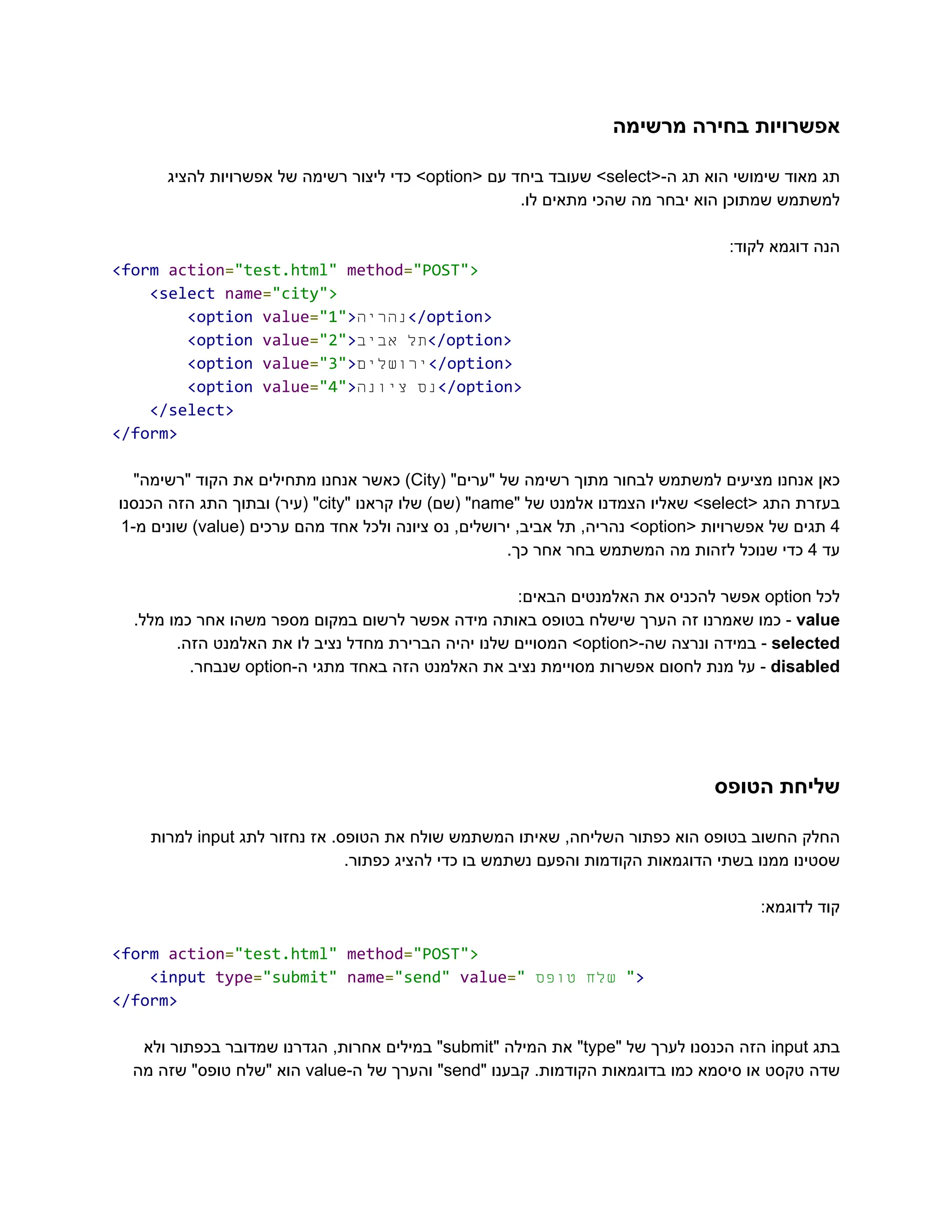 ‫מרשימה‬ ‫בחירה‬ ‫‮אפשרויות‬
‬
‫‮תג‬
‬
‫‮מאוד‬
‬
‫‮שימושי‬
‬
‫‮הוא‬
‬
‫‮תג‬
‬
<-‫‮ה‬
‬
‭
select‬
>‫‮‬
‬
‫‮שעובד‬
‬
‫‮ביחד‬
‬
‫‮עם‬
‬
<‫‮‬
‬
‭
option‬
>‫‮‬
‬
‫‮כדי‬
‬
‫‮ליצור‬
‬
‫‮רשימה‬
‬
‫‮של‬
‬
‫‮אפשרויות‬
‬
‫‮להציג‬
‬
.‫לו‬ ‫מתאים‬ ‫שהכי‬ ‫מה‬ ‫יבחר‬ ‫הוא‬ ‫שמתוכן‬ ‫‮למשתמש‬
‬
:‫לקוד‬ ‫דוגמא‬ ‫‮הנה‬
‬
‭
<form‬‭
action‬
‭
=‬
‭
"test.html"‬‭
method‬
‭
=‬
‭
"POST">‬
‭
<select‬‭
name‬
‭
=‬
‭
"city">‬
‭
<option‬‭
value‬
‭
=‬
‭
"1"‬
‭
>‬
‫ה‬‫‮נהרי‬
‬
‭
</option>‬
‭
<option‬‭
value‬
‭
=‬
‭
"2"‬
‭
>‬ ‫‮תל‬
‬
‫‮אביב‬
‬ ‭
</option>‬
‭
<option‬‭
value‬
‭
=‬
‭
"3"‬
‭
>‬
‫ם‬‫‮ירושלי‬
‬
‭
</option>‬
‭
<option‬‭
value‬
‭
=‬
‭
"4"‬
‭
>‬ ‫‮נס‬
‬
‫‮ציונה‬
‬ ‭
</option>‬
‭
</select>‬
‭
</form>‬
‫‮כאן‬
‬
‫‮אנחנו‬
‬
‫‮מציעים‬
‬
‫‮למשתמש‬
‬
‫‮לבחור‬
‬
‫‮מתוך‬
‬
‫‮רשימה‬
‬
‫‮של‬
‬
"‫‮"ערים‬
‬
(‫‮‬
‬
‭
City‬
)‫‮‬
‬
‫‮כאשר‬
‬
‫‮אנחנו‬
‬
‫‮מתחילים‬
‬
‫‮את‬
‬
‫‮הקוד‬
‬
"‫‮"רשימה‬
‬
‫‮בעזרת‬
‬
‫‮התג‬
‬
<‫‮‬
‬
‭
select‬
>‫‮‬
‬
‫‮שאליו‬
‬
‫‮הצמדנו‬
‬
‫‮אלמנט‬
‬
‫‮של‬
‬
"‫‮‬
‬
‭
name‬
"‫‮‬
‬
)‫‮(שם‬
‬
‫‮שלו‬
‬
‫‮קראנו‬
‬
"‫‮‬
‬
‭
city‬
"‫‮‬
‬
)‫‮(עיר‬
‬
‫‮ובתוך‬
‬
‫‮התג‬
‬
‫‮הזה‬
‬
‫‮הכנסנו‬
‬
‭
4‬
‫‮תגים‬
‬
‫‮של‬
‬
‫‮אפשרויות‬
‬
<‫‮‬
‬
‭
option‬
>‫‮‬
‬
,‫‮נהריה‬
‬
‫‮תל‬
‬
,‫‮אביב‬
‬
,‫‮ירושלים‬
‬
‫‮נס‬
‬
‫‮ציונה‬
‬
‫‮ולכל‬
‬
‫‮אחד‬
‬
‫‮מהם‬
‬
‫‮ערכים‬
‬
(‫‮‬
‬
‭
value‬
)‫‮‬
‬
‫‮שונים‬
‬
-‫‮מ‬
‬
‭
1‬
‫‮עד‬
‬
‭
4‬
‫‮כדי‬
‬
‫‮שנוכל‬
‬
‫‮לזהות‬
‬
‫‮מה‬
‬
‫‮המשתמש‬
‬
‫‮בחר‬
‬
‫‮אחר‬
‬
.‫‮כך‬
‬
‫‮לכל‬
‬
‭
option‬
‫‮אפשר‬
‬
‫‮להכניס‬
‬
‫‮את‬
‬
‫‮האלמנטים‬
‬
:‫‮הבאים‬
‬
‭
value‬
-‫‮‬
‬
‫‮כמו‬
‬
‫‮שאמרנו‬
‬
‫‮זה‬
‬
‫‮הערך‬
‬
‫‮שישלח‬
‬
‫‮בטופס‬
‬
‫‮באותה‬
‬
‫‮מידה‬
‬
‫‮אפשר‬
‬
‫‮לרשום‬
‬
‫‮במקום‬
‬
‫‮מספר‬
‬
‫‮משהו‬
‬
‫‮אחר‬
‬
‫‮כמו‬
‬
.‫‮מלל‬
‬
‭
selected‬
-‫‮‬
‬
‫‮במידה‬
‬
‫‮ונרצה‬
‬
<-‫‮שה‬
‬
‭
option‬
>‫‮‬
‬
‫‮המסויים‬
‬
‫‮שלנו‬
‬
‫‮יהיה‬
‬
‫‮הברירת‬
‬
‫‮מחדל‬
‬
‫‮נציב‬
‬
‫‮לו‬
‬
‫‮את‬
‬
‫‮האלמנט‬
‬
.‫‮הזה‬
‬
‭
disabled‬
-‫‮‬
‬
‫‮על‬
‬
‫‮מנת‬
‬
‫‮לחסום‬
‬
‫‮אפשרות‬
‬
‫‮מסויימת‬
‬
‫‮נציב‬
‬
‫‮את‬
‬
‫‮האלמנט‬
‬
‫‮הזה‬
‬
‫‮באחד‬
‬
‫‮מתגי‬
‬
-‫‮ה‬
‬
‭
option‬
.‫‮שנבחר‬
‬
‫הטופס‬ ‫‮שליחת‬
‬
‫‮החלק‬
‬
‫‮החשוב‬
‬
‫‮בטופס‬
‬
‫‮הוא‬
‬
‫‮כפתור‬
‬
,‫‮השליחה‬
‬
‫‮שאיתו‬
‬
‫‮המשתמש‬
‬
‫‮שולח‬
‬
‫‮את‬
‬
.‫‮הטופס‬
‬
‫‮אז‬
‬
‫‮נחזור‬
‬
‫‮לתג‬
‬
‭
input‬
‫‮למרות‬
‬
.‫כפתור‬ ‫להציג‬ ‫כדי‬ ‫בו‬ ‫נשתמש‬ ‫והפעם‬ ‫הקודמות‬ ‫הדוגמאות‬ ‫בשתי‬ ‫ממנו‬ ‫‮שסטינו‬
‬
:‫לדוגמא‬ ‫‮קוד‬
‬
‭
<form‬‭
action‬
‭
=‬
‭
"test.html"‬‭
method‬
‭
=‬
‭
"POST">‬
‭
<input‬‭
type‬
‭
=‬
‭
"submit"‬‭
name‬
‭
=‬
‭
"send"‬‭
value‬
‭
=‬
‭
"‬ ‫‮שלח‬
‬
‫‮טופס‬
‬ ‭
"‬
‭
>‬
‭
</form>‬
‫‮בתג‬
‬
‭
input‬
‫‮הזה‬
‬
‫‮הכנסנו‬
‬
‫‮לערך‬
‬
‫‮של‬
‬
"‫‮‬
‬
‭
type‬
"‫‮‬
‬
‫‮את‬
‬
‫‮המילה‬
‬
"‫‮‬
‬
‭
submit‬
"‫‮‬
‬
‫‮במילים‬
‬
,‫‮אחרות‬
‬
‫‮הגדרנו‬
‬
‫‮שמדובר‬
‬
‫‮בכפתור‬
‬
‫‮ולא‬
‬
‫‮שדה‬
‬
‫‮טקסט‬
‬
‫‮או‬
‬
‫‮סיסמא‬
‬
‫‮כמו‬
‬
‫‮בדוגמאות‬
‬
.‫‮הקודמות‬
‬
‫‮קבענו‬
‬
"‫‮‬
‬
‭
send‬
"‫‮‬
‬
‫‮והערך‬
‬
‫‮של‬
‬
-‫‮ה‬
‬
‭
value‬
‫‮הוא‬
‬
‫‮"שלח‬
‬
"‫‮טופס‬
‬
‫‮שזה‬
‬
‫‮מה‬
‬
 