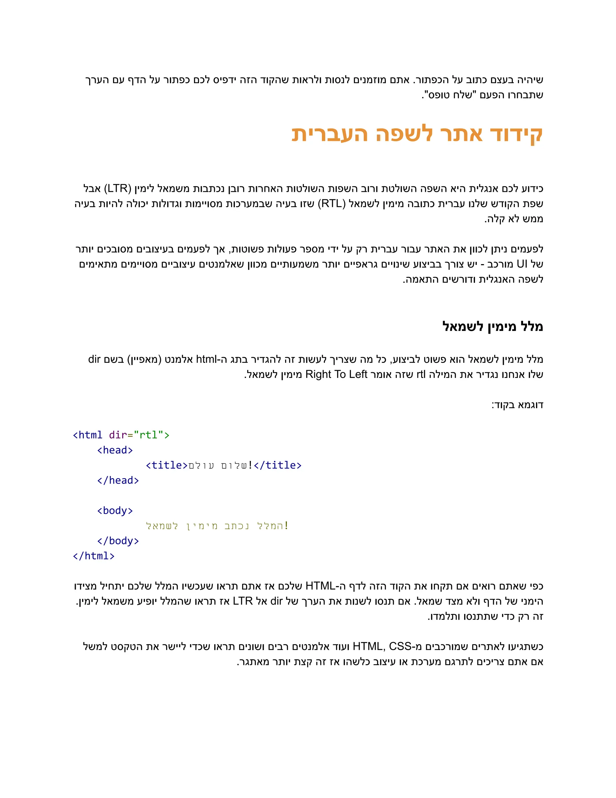 ‫הערך‬ ‫עם‬ ‫הדף‬ ‫על‬ ‫כפתור‬ ‫לכם‬ ‫ידפיס‬ ‫הזה‬ ‫שהקוד‬ ‫ולראות‬ ‫לנסות‬ ‫מוזמנים‬ ‫אתם‬ .‫הכפתור‬ ‫על‬ ‫כתוב‬ ‫בעצם‬ ‫‮שיהיה‬
‬
."‫טופס‬ ‫"שלח‬ ‫הפעם‬ ‫‮שתבחרו‬
‬
‫העברית‬ ‫לשפה‬ ‫אתר‬ ‫‮קידוד‬
‬
‫‮כידוע‬
‬
‫‮לכם‬
‬
‫‮אנגלית‬
‬
‫‮היא‬
‬
‫‮השפה‬
‬
‫‮השולטת‬
‬
‫‮ורוב‬
‬
‫‮השפות‬
‬
‫‮השולטות‬
‬
‫‮האחרות‬
‬
‫‮רובן‬
‬
‫‮נכתבות‬
‬
‫‮משמאל‬
‬
‫‮לימין‬
‬
(‫‮‬
‬
‭
LTR‬
)‫‮‬
‬
‫‮אבל‬
‬
‫‮שפת‬
‬
‫‮הקודש‬
‬
‫‮שלנו‬
‬
‫‮עברית‬
‬
‫‮כתובה‬
‬
‫‮מימין‬
‬
‫‮לשמאל‬
‬
(‫‮‬
‬
‭
RTL‬
)‫‮‬
‬
‫‮שזו‬
‬
‫‮בעיה‬
‬
‫‮שבמערכות‬
‬
‫‮מסויימות‬
‬
‫‮וגדולות‬
‬
‫‮יכולה‬
‬
‫‮להיות‬
‬
‫‮בעיה‬
‬
.‫קלה‬ ‫לא‬ ‫‮ממש‬
‬
‫יותר‬ ‫מסובכים‬ ‫בעיצובים‬ ‫לפעמים‬ ‫אך‬ ,‫פשוטות‬ ‫פעולות‬ ‫מספר‬ ‫ידי‬ ‫על‬ ‫רק‬ ‫עברית‬ ‫עבור‬ ‫האתר‬ ‫את‬ ‫לכוון‬ ‫ניתן‬ ‫‮לפעמים‬
‬
‫‮של‬
‬
‭
UI‬
‫‮מורכב‬
‬
-‫‮‬
‬
‫‮יש‬
‬
‫‮צורך‬
‬
‫‮בביצוע‬
‬
‫‮שינויים‬
‬
‫‮גראפיים‬
‬
‫‮יותר‬
‬
‫‮משמעותיים‬
‬
‫‮מכוון‬
‬
‫‮שאלמנטים‬
‬
‫‮עיצוביים‬
‬
‫‮מסויימים‬
‬
‫‮מתאימים‬
‬
.‫התאמה‬ ‫ודורשים‬ ‫האנגלית‬ ‫‮לשפה‬
‬
‫לשמאל‬ ‫מימין‬ ‫‮מלל‬
‬
‫‮מלל‬
‬
‫‮מימין‬
‬
‫‮לשמאל‬
‬
‫‮הוא‬
‬
‫‮פשוט‬
‬
,‫‮לביצוע‬
‬
‫‮כל‬
‬
‫‮מה‬
‬
‫‮שצריך‬
‬
‫‮לעשות‬
‬
‫‮זה‬
‬
‫‮להגדיר‬
‬
‫‮בתג‬
‬
-‫‮ה‬
‬
‭
html‬
‫‮אלמנט‬
‬
)‫‮(מאפיין‬
‬
‫‮בשם‬
‬
‭
dir‬
‫‮שלו‬
‬
‫‮אנחנו‬
‬
‫‮נגדיר‬
‬
‫‮את‬
‬
‫‮המילה‬
‬
‭
rtl‬
‫‮שזה‬
‬
‫‮אומר‬
‬
‭
Right‬‭
To‬‭
Left‬
‫‮מימין‬
‬
.‫‮לשמאל‬
‬
:‫בקוד‬ ‫‮דוגמא‬
‬
‭
<html‬‭
dir‬
‭
=‬
‭
"rtl">‬
‭
<head>‬
‭
<title>‬ ‫‮שלום‬
‬
‫‮עולם‬
‬ ‭
!‬
‭
</title>‬
‭
</head>‬
‭
<body>‬
‫‮המלל‬
‬
‫‮נכתב‬
‬
‫‮מימין‬
‬
‫‮לשמאל‬
‬ ‭
!‬
‭
</body>‬
‭
</html>‬
‫‮כפי‬
‬
‫‮שאתם‬
‬
‫‮רואים‬
‬
‫‮אם‬
‬
‫‮תקחו‬
‬
‫‮את‬
‬
‫‮הקוד‬
‬
‫‮הזה‬
‬
‫‮לדף‬
‬
-‫‮ה‬
‬
‭
HTML‬
‫‮שלכם‬
‬
‫‮אז‬
‬
‫‮אתם‬
‬
‫‮תראו‬
‬
‫‮שעכשיו‬
‬
‫‮המלל‬
‬
‫‮שלכם‬
‬
‫‮יתחיל‬
‬
‫‮מצידו‬
‬
‫‮הימני‬
‬
‫‮של‬
‬
‫‮הדף‬
‬
‫‮ולא‬
‬
‫‮מצד‬
‬
.‫‮שמאל‬
‬
‫‮אם‬
‬
‫‮תנסו‬
‬
‫‮לשנות‬
‬
‫‮את‬
‬
‫‮הערך‬
‬
‫‮של‬
‬
‭
dir‬
‫‮אל‬
‬
‭
LTR‬
‫‮אז‬
‬
‫‮תראו‬
‬
‫‮שהמלל‬
‬
‫‮יופיע‬
‬
‫‮משמאל‬
‬
.‫‮לימין‬
‬
.‫ותלמדו‬ ‫שתתנסו‬ ‫כדי‬ ‫רק‬ ‫‮זה‬
‬
‫‮כשתגיעו‬
‬
‫‮לאתרים‬
‬
‫‮שמורכבים‬
‬
-‫‮מ‬
‬
‭
HTML,‬‭
CSS‬
‫‮ועוד‬
‬
‫‮אלמנטים‬
‬
‫‮רבים‬
‬
‫‮ושונים‬
‬
‫‮תראו‬
‬
‫‮שכדי‬
‬
‫‮ליישר‬
‬
‫‮את‬
‬
‫‮הטקסט‬
‬
‫‮למשל‬
‬
.‫מאתגר‬ ‫יותר‬ ‫קצת‬ ‫זה‬ ‫אז‬ ‫כלשהו‬ ‫עיצוב‬ ‫או‬ ‫מערכת‬ ‫לתרגם‬ ‫צריכים‬ ‫אתם‬ ‫‮אם‬
‬
 