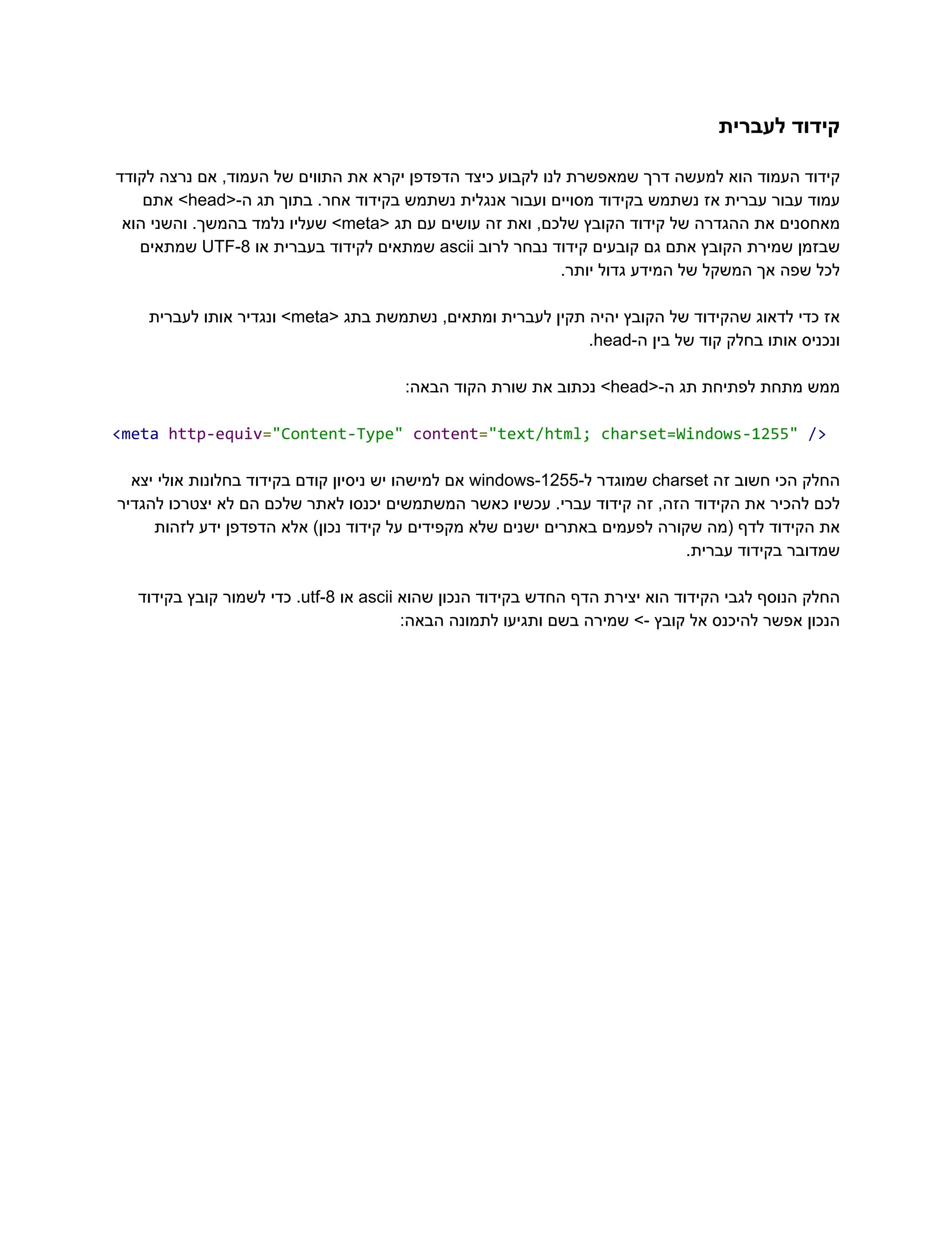 ‫לעברית‬ ‫‮קידוד‬
‬
‫לקודד‬ ‫נרצה‬ ‫אם‬ ,‫העמוד‬ ‫של‬ ‫התווים‬ ‫את‬ ‫יקרא‬ ‫הדפדפן‬ ‫כיצד‬ ‫לקבוע‬ ‫לנו‬ ‫שמאפשרת‬ ‫דרך‬ ‫למעשה‬ ‫הוא‬ ‫העמוד‬ ‫‮קידוד‬
‬
‫‮עמוד‬
‬
‫‮עבור‬
‬
‫‮עברית‬
‬
‫‮אז‬
‬
‫‮נשתמש‬
‬
‫‮בקידוד‬
‬
‫‮מסויים‬
‬
‫‮ועבור‬
‬
‫‮אנגלית‬
‬
‫‮נשתמש‬
‬
‫‮בקידוד‬
‬
.‫‮אחר‬
‬
‫‮בתוך‬
‬
‫‮תג‬
‬
<-‫‮ה‬
‬
‭
head‬
>‫‮‬
‬
‫‮אתם‬
‬
‫‮מאחסנים‬
‬
‫‮את‬
‬
‫‮ההגדרה‬
‬
‫‮של‬
‬
‫‮קידוד‬
‬
‫‮הקובץ‬
‬
,‫‮שלכם‬
‬
‫‮ואת‬
‬
‫‮זה‬
‬
‫‮עושים‬
‬
‫‮עם‬
‬
‫‮תג‬
‬
<‫‮‬
‬
‭
meta‬
>‫‮‬
‬
‫‮שעליו‬
‬
‫‮נלמד‬
‬
.‫‮בהמשך‬
‬
‫‮והשני‬
‬
‫‮הוא‬
‬
‫‮שבזמן‬
‬
‫‮שמירת‬
‬
‫‮הקובץ‬
‬
‫‮אתם‬
‬
‫‮גם‬
‬
‫‮קובעים‬
‬
‫‮קידוד‬
‬
‫‮נבחר‬
‬
‫‮לרוב‬
‬
‭
ascii‬
‫‮שמתאים‬
‬
‫‮לקידוד‬
‬
‫‮בעברית‬
‬
‫‮או‬
‬
‭
UTF-8‬
‫‮שמתאים‬
‬
.‫יותר‬ ‫גדול‬ ‫המידע‬ ‫של‬ ‫המשקל‬ ‫אך‬ ‫שפה‬ ‫‮לכל‬
‬
‫‮אז‬
‬
‫‮כדי‬
‬
‫‮לדאוג‬
‬
‫‮שהקידוד‬
‬
‫‮של‬
‬
‫‮הקובץ‬
‬
‫‮יהיה‬
‬
‫‮תקין‬
‬
‫‮לעברית‬
‬
,‫‮ומתאים‬
‬
‫‮נשתמשת‬
‬
‫‮בתג‬
‬
<‫‮‬
‬
‭
meta‬
>‫‮‬
‬
‫‮ונגדיר‬
‬
‫‮אותו‬
‬
‫‮לעברית‬
‬
‫‮ונכניס‬
‬
‫‮אותו‬
‬
‫‮בחלק‬
‬
‫‮קוד‬
‬
‫‮של‬
‬
‫‮בין‬
‬
-‫‮ה‬
‬
‭
head‬
.‫‮‬
‬
‫‮ממש‬
‬
‫‮מתחת‬
‬
‫‮לפתיחת‬
‬
‫‮תג‬
‬
<-‫‮ה‬
‬
‭
head‬
>‫‮‬
‬
‫‮נכתוב‬
‬
‫‮את‬
‬
‫‮שורת‬
‬
‫‮הקוד‬
‬
:‫‮הבאה‬
‬
‭
<meta‬‭
http-equiv‬
‭
=‬
‭
"Content-Type"‬‭
content‬
‭
=‬
‭
"text/html;‬‭
charset=Windows-1255"‬‭
/>‬
‫‮החלק‬
‬
‫‮הכי‬
‬
‫‮חשוב‬
‬
‫‮זה‬
‬
‭
charset‬
‫‮שמוגדר‬
‬
-‫‮ל‬
‬
‭
windows-1255‬
‫‮אם‬
‬
‫‮למישהו‬
‬
‫‮יש‬
‬
‫‮ניסיון‬
‬
‫‮קודם‬
‬
‫‮בקידוד‬
‬
‫‮בחלונות‬
‬
‫‮אולי‬
‬
‫‮יצא‬
‬
‫להגדיר‬ ‫יצטרכו‬ ‫לא‬ ‫הם‬ ‫שלכם‬ ‫לאתר‬ ‫יכנסו‬ ‫המשתמשים‬ ‫כאשר‬ ‫עכשיו‬ .‫עברי‬ ‫קידוד‬ ‫זה‬ ,‫הזה‬ ‫הקידוד‬ ‫את‬ ‫להכיר‬ ‫‮לכם‬
‬
‫לזהות‬ ‫ידע‬ ‫הדפדפן‬ ‫אלא‬ )‫נכון‬ ‫קידוד‬ ‫על‬ ‫מקפידים‬ ‫שלא‬ ‫ישנים‬ ‫באתרים‬ ‫לפעמים‬ ‫שקורה‬ ‫(מה‬ ‫לדף‬ ‫הקידוד‬ ‫‮את‬
‬
.‫עברית‬ ‫בקידוד‬ ‫‮שמדובר‬
‬
‫‮החלק‬
‬
‫‮הנוסף‬
‬
‫‮לגבי‬
‬
‫‮הקידוד‬
‬
‫‮הוא‬
‬
‫‮יצירת‬
‬
‫‮הדף‬
‬
‫‮החדש‬
‬
‫‮בקידוד‬
‬
‫‮הנכון‬
‬
‫‮שהוא‬
‬
‭
ascii‬
‫‮או‬
‬
‭
utf-8‬
.‫‮‬
‬
‫‮כדי‬
‬
‫‮לשמור‬
‬
‫‮קובץ‬
‬
‫‮בקידוד‬
‬
:‫הבאה‬ ‫לתמונה‬ ‫ותגיעו‬ ‫בשם‬ ‫שמירה‬ >- ‫קובץ‬ ‫אל‬ ‫להיכנס‬ ‫אפשר‬ ‫‮הנכון‬
‬
 