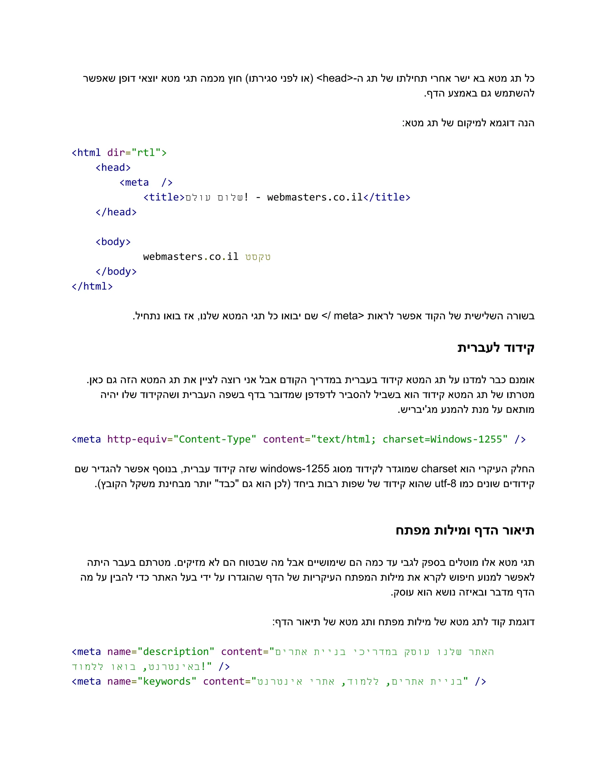 ‫‮כל‬
‬
‫‮תג‬
‬
‫‮מטא‬
‬
‫‮בא‬
‬
‫‮ישר‬
‬
‫‮אחרי‬
‬
‫‮תחילתו‬
‬
‫‮של‬
‬
‫‮תג‬
‬
<-‫‮ה‬
‬
‭
head‬
>‫‮‬
‬
‫‮(או‬
‬
‫‮לפני‬
‬
)‫‮סגירתו‬
‬
‫‮חוץ‬
‬
‫‮מכמה‬
‬
‫‮תגי‬
‬
‫‮מטא‬
‬
‫‮יוצאי‬
‬
‫‮דופן‬
‬
‫‮שאפשר‬
‬
.‫הדף‬ ‫באמצע‬ ‫גם‬ ‫‮להשתמש‬
‬
:‫מטא‬ ‫תג‬ ‫של‬ ‫למיקום‬ ‫דוגמא‬ ‫‮הנה‬
‬
‭
<html‬‭
dir‬
‭
=‬
‭
"rtl">‬
‭
<head>‬
‭
<meta‬ ‭
/>‬
‭
<title>‬ ‫‮שלום‬
‬
‫‮עולם‬
‬ ‭
!‬‭
-‬‭
webmasters.co.il‬
‭
</title>‬
‭
</head>‬
‭
<body>‬
‭
webmasters‬
‭
.‬
‭
co‬
‭
.‬
‭
il‬‫‮טקסט‬
‬
‭
</body>‬
‭
</html>‬
‫‮בשורה‬
‬
‫‮השלישית‬
‬
‫‮של‬
‬
‫‮הקוד‬
‬
‫‮אפשר‬
‬
‫‮לראות‬
‬
<‫‮‬
‬
‭
meta‬
>/‫‮‬
‬
‫‮שם‬
‬
‫‮יבואו‬
‬
‫‮כל‬
‬
‫‮תגי‬
‬
‫‮המטא‬
‬
,‫‮שלנו‬
‬
‫‮אז‬
‬
‫‮בואו‬
‬
.‫‮נתחיל‬
‬
‫לעברית‬ ‫‮קידוד‬
‬
.‫כאן‬ ‫גם‬ ‫הזה‬ ‫המטא‬ ‫תג‬ ‫את‬ ‫לציין‬ ‫רוצה‬ ‫אני‬ ‫אבל‬ ‫הקודם‬ ‫במדריך‬ ‫בעברית‬ ‫קידוד‬ ‫המטא‬ ‫תג‬ ‫על‬ ‫למדנו‬ ‫כבר‬ ‫‮אומנם‬
‬
‫יהיה‬ ‫שלו‬ ‫ושהקידוד‬ ‫העברית‬ ‫בשפה‬ ‫בדף‬ ‫שמדובר‬ ‫לדפדפן‬ ‫להסביר‬ ‫בשביל‬ ‫הוא‬ ‫קידוד‬ ‫המטא‬ ‫תג‬ ‫של‬ ‫‮מטרתו‬
‬
.‫מג'יבריש‬ ‫להמנע‬ ‫מנת‬ ‫על‬ ‫‮מותאם‬
‬
‭
<meta‬‭
http-equiv‬
‭
=‬
‭
"Content-Type"‬‭
content‬
‭
=‬
‭
"text/html;‬‭
charset=Windows-1255"‬‭
/>‬
‫‮החלק‬
‬
‫‮העיקרי‬
‬
‫‮הוא‬
‬
‭
charset‬
‫‮שמוגדר‬
‬
‫‮לקידוד‬
‬
‫‮מסוג‬
‬
‭
windows-1255‬
‫‮שזה‬
‬
‫‮קידוד‬
‬
,‫‮עברית‬
‬
‫‮בנוסף‬
‬
‫‮אפשר‬
‬
‫‮להגדיר‬
‬
‫‮שם‬
‬
‫‮קידודים‬
‬
‫‮שונים‬
‬
‫‮כמו‬
‬
‭
utf-8‬
‫‮שהוא‬
‬
‫‮קידוד‬
‬
‫‮של‬
‬
‫‮שפות‬
‬
‫‮רבות‬
‬
‫‮ביחד‬
‬
‫‮(לכן‬
‬
‫‮הוא‬
‬
‫‮גם‬
‬
"‫‮"כבד‬
‬
‫‮יותר‬
‬
‫‮מבחינת‬
‬
‫‮משקל‬
‬
.)‫‮הקובץ‬
‬
‫מפתח‬ ‫ומילות‬ ‫הדף‬ ‫‮תיאור‬
‬
‫היתה‬ ‫בעבר‬ ‫מטרתם‬ .‫מזיקים‬ ‫לא‬ ‫הם‬ ‫שבטוח‬ ‫מה‬ ‫אבל‬ ‫שימושיים‬ ‫הם‬ ‫כמה‬ ‫עד‬ ‫לגבי‬ ‫בספק‬ ‫מוטלים‬ ‫אלו‬ ‫מטא‬ ‫‮תגי‬
‬
‫מה‬ ‫על‬ ‫להבין‬ ‫כדי‬ ‫האתר‬ ‫בעל‬ ‫ידי‬ ‫על‬ ‫שהוגדרו‬ ‫הדף‬ ‫של‬ ‫העיקריות‬ ‫המפתח‬ ‫מילות‬ ‫את‬ ‫לקרא‬ ‫חיפוש‬ ‫למנוע‬ ‫‮לאפשר‬
‬
.‫עוסק‬ ‫הוא‬ ‫נושא‬ ‫ובאיזה‬ ‫מדבר‬ ‫‮הדף‬
‬
:‫הדף‬ ‫תיאור‬ ‫של‬ ‫מטא‬ ‫ותג‬ ‫מפתח‬ ‫מילות‬ ‫של‬ ‫מטא‬ ‫לתג‬ ‫קוד‬ ‫‮דוגמת‬
‬
‭
<meta‬‭
name‬
‭
=‬
‭
"description"‬‭
content‬
‭
=‬
‭
"‬ ‫‮האתר‬
‬
‫‮שלנו‬
‬
‫‮עוסק‬
‬
‫‮במדריכי‬
‬
‫‮בניית‬
‬
‫‮אתרים‬
‬
,‫‮באינטרנט‬
‬
‫‮בואו‬
‬
‫‮ללמוד‬
‬ ‭
!"‬‭
/>‬
‭
<meta‬‭
name‬
‭
=‬
‭
"keywords"‬‭
content‬
‭
=‬
‭
"‬ ‫‮בניית‬
‬
,‫‮אתרים‬
‬
,‫‮ללמוד‬
‬
‫‮אתרי‬
‬
‫‮אינטרנט‬
‬ ‭
"‬‭
/>‬
 