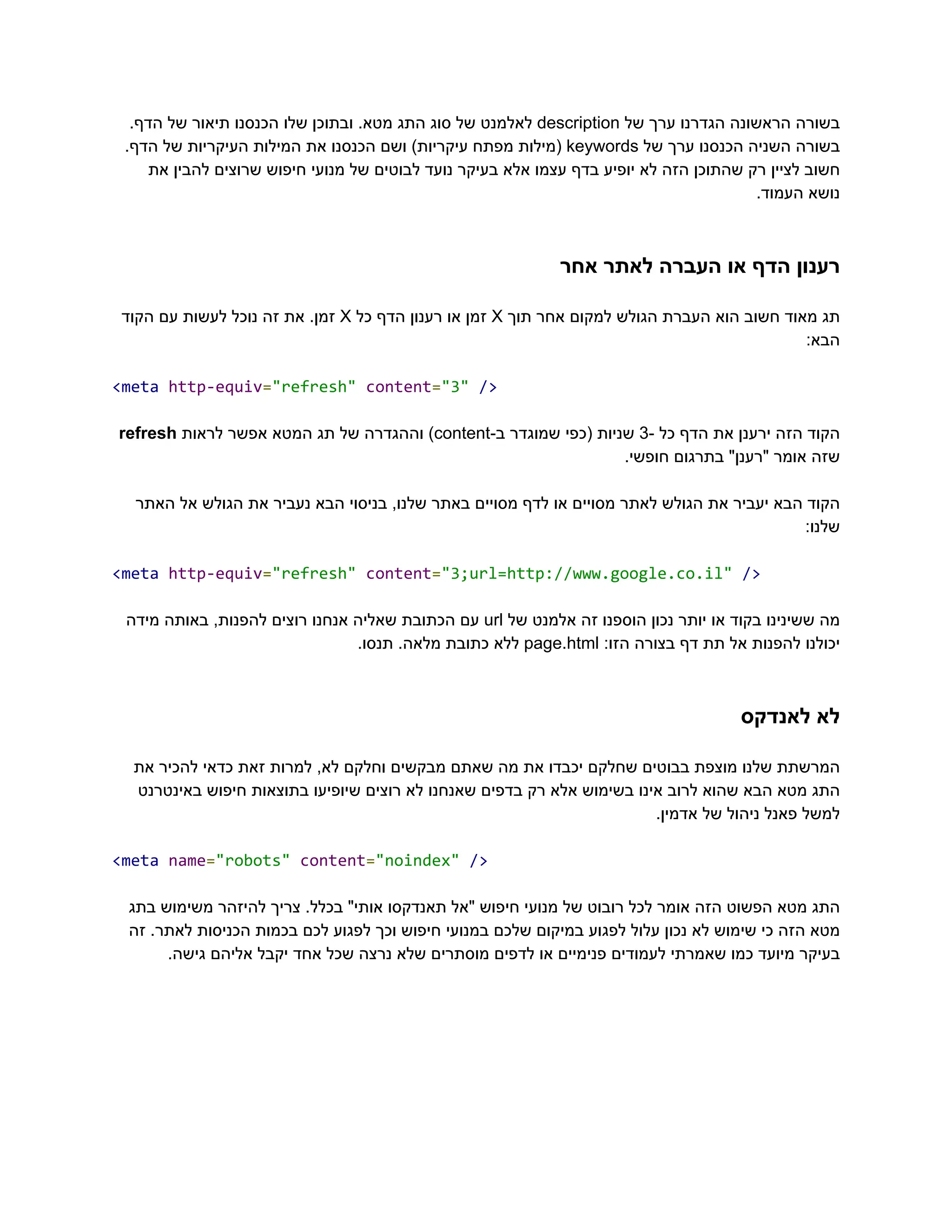‫‮בשורה‬
‬
‫‮הראשונה‬
‬
‫‮הגדרנו‬
‬
‫‮ערך‬
‬
‫‮של‬
‬
‭
description‬
‫‮לאלמנט‬
‬
‫‮של‬
‬
‫‮סוג‬
‬
‫‮התג‬
‬
.‫‮מטא‬
‬
‫‮ובתוכן‬
‬
‫‮שלו‬
‬
‫‮הכנסנו‬
‬
‫‮תיאור‬
‬
‫‮של‬
‬
.‫‮הדף‬
‬
‫‮בשורה‬
‬
‫‮השניה‬
‬
‫‮הכנסנו‬
‬
‫‮ערך‬
‬
‫‮של‬
‬
‭
keywords‬
‫‮(מילות‬
‬
‫‮מפתח‬
‬
)‫‮עיקריות‬
‬
‫‮ושם‬
‬
‫‮הכנסנו‬
‬
‫‮את‬
‬
‫‮המילות‬
‬
‫‮העיקריות‬
‬
‫‮של‬
‬
.‫‮הדף‬
‬
‫את‬ ‫להבין‬ ‫שרוצים‬ ‫חיפוש‬ ‫מנועי‬ ‫של‬ ‫לבוטים‬ ‫נועד‬ ‫בעיקר‬ ‫אלא‬ ‫עצמו‬ ‫בדף‬ ‫יופיע‬ ‫לא‬ ‫הזה‬ ‫שהתוכן‬ ‫רק‬ ‫לציין‬ ‫‮חשוב‬
‬
.‫העמוד‬ ‫‮נושא‬
‬
‫אחר‬ ‫לאתר‬ ‫העברה‬ ‫או‬ ‫הדף‬ ‫‮רענון‬
‬
‫‮תג‬
‬
‫‮מאוד‬
‬
‫‮חשוב‬
‬
‫‮הוא‬
‬
‫‮העברת‬
‬
‫‮הגולש‬
‬
‫‮למקום‬
‬
‫‮אחר‬
‬
‫‮תוך‬
‬
‭
X‬
‫‮זמן‬
‬
‫‮או‬
‬
‫‮רענון‬
‬
‫‮הדף‬
‬
‫‮כל‬
‬
‭
X‬
.‫‮זמן‬
‬
‫‮את‬
‬
‫‮זה‬
‬
‫‮נוכל‬
‬
‫‮לעשות‬
‬
‫‮עם‬
‬
‫‮הקוד‬
‬
:‫‮הבא‬
‬
‭
<meta‬‭
http-equiv‬
‭
=‬
‭
"refresh"‬‭
content‬
‭
=‬
‭
"3"‬‭
/>‬
‫‮הקוד‬
‬
‫‮הזה‬
‬
‫‮ירענן‬
‬
‫‮את‬
‬
‫‮הדף‬
‬
‫‮כל‬
‬
-‫‮‬
‬
‭
3‬
‫‮שניות‬
‬
‫‮(כפי‬
‬
‫‮שמוגדר‬
‬
-‫‮ב‬
‬
‭
content‬
)‫‮‬
‬
‫‮וההגדרה‬
‬
‫‮של‬
‬
‫‮תג‬
‬
‫‮המטא‬
‬
‫‮אפשר‬
‬
‫‮לראות‬
‬
‭
refresh‬
.‫חופשי‬ ‫בתרגום‬ "‫"רענן‬ ‫אומר‬ ‫‮שזה‬
‬
‫האתר‬ ‫אל‬ ‫הגולש‬ ‫את‬ ‫נעביר‬ ‫הבא‬ ‫בניסוי‬ ,‫שלנו‬ ‫באתר‬ ‫מסויים‬ ‫לדף‬ ‫או‬ ‫מסויים‬ ‫לאתר‬ ‫הגולש‬ ‫את‬ ‫יעביר‬ ‫הבא‬ ‫‮הקוד‬
‬
:‫‮שלנו‬
‬
‭
<meta‬‭
http-equiv‬
‭
=‬
‭
"refresh"‬‭
content‬
‭
=‬
‭
"3;url=http://www.google.co.il"‬‭
/>‬
‫‮מה‬
‬
‫‮ששינינו‬
‬
‫‮בקוד‬
‬
‫‮או‬
‬
‫‮יותר‬
‬
‫‮נכון‬
‬
‫‮הוספנו‬
‬
‫‮זה‬
‬
‫‮אלמנט‬
‬
‫‮של‬
‬
‭
url‬
‫‮עם‬
‬
‫‮הכתובת‬
‬
‫‮שאליה‬
‬
‫‮אנחנו‬
‬
‫‮רוצים‬
‬
,‫‮להפנות‬
‬
‫‮באותה‬
‬
‫‮מידה‬
‬
‫‮יכולנו‬
‬
‫‮להפנות‬
‬
‫‮אל‬
‬
‫‮תת‬
‬
‫‮דף‬
‬
‫‮בצורה‬
‬
:‫‮הזו‬
‬
‭
page.html‬
‫‮ללא‬
‬
‫‮כתובת‬
‬
.‫‮מלאה‬
‬
.‫‮תנסו‬
‬
‫לאנדקס‬ ‫‮לא‬
‬
‫את‬ ‫להכיר‬ ‫כדאי‬ ‫זאת‬ ‫למרות‬ ,‫לא‬ ‫וחלקם‬ ‫מבקשים‬ ‫שאתם‬ ‫מה‬ ‫את‬ ‫יכבדו‬ ‫שחלקם‬ ‫בבוטים‬ ‫מוצפת‬ ‫שלנו‬ ‫‮המרשתת‬
‬
‫באינטרנט‬ ‫חיפוש‬ ‫בתוצאות‬ ‫שיופיעו‬ ‫רוצים‬ ‫לא‬ ‫שאנחנו‬ ‫בדפים‬ ‫רק‬ ‫אלא‬ ‫בשימוש‬ ‫אינו‬ ‫לרוב‬ ‫שהוא‬ ‫הבא‬ ‫מטא‬ ‫‮התג‬
‬
.‫אדמין‬ ‫של‬ ‫ניהול‬ ‫פאנל‬ ‫‮למשל‬
‬
‭
<meta‬‭
name‬
‭
=‬
‭
"robots"‬‭
content‬
‭
=‬
‭
"noindex"‬‭
/>‬
‫בתג‬ ‫משימוש‬ ‫להיזהר‬ ‫צריך‬ .‫בכלל‬ "‫אותי‬ ‫תאנדקסו‬ ‫"אל‬ ‫חיפוש‬ ‫מנועי‬ ‫של‬ ‫רובוט‬ ‫לכל‬ ‫אומר‬ ‫הזה‬ ‫הפשוט‬ ‫מטא‬ ‫‮התג‬
‬
‫זה‬ .‫לאתר‬ ‫הכניסות‬ ‫בכמות‬ ‫לכם‬ ‫לפגוע‬ ‫וכך‬ ‫חיפוש‬ ‫במנועי‬ ‫שלכם‬ ‫במיקום‬ ‫לפגוע‬ ‫עלול‬ ‫נכון‬ ‫לא‬ ‫שימוש‬ ‫כי‬ ‫הזה‬ ‫‮מטא‬
‬
.‫גישה‬ ‫אליהם‬ ‫יקבל‬ ‫אחד‬ ‫שכל‬ ‫נרצה‬ ‫שלא‬ ‫מוסתרים‬ ‫לדפים‬ ‫או‬ ‫פנימיים‬ ‫לעמודים‬ ‫שאמרתי‬ ‫כמו‬ ‫מיועד‬ ‫‮בעיקר‬
‬
 