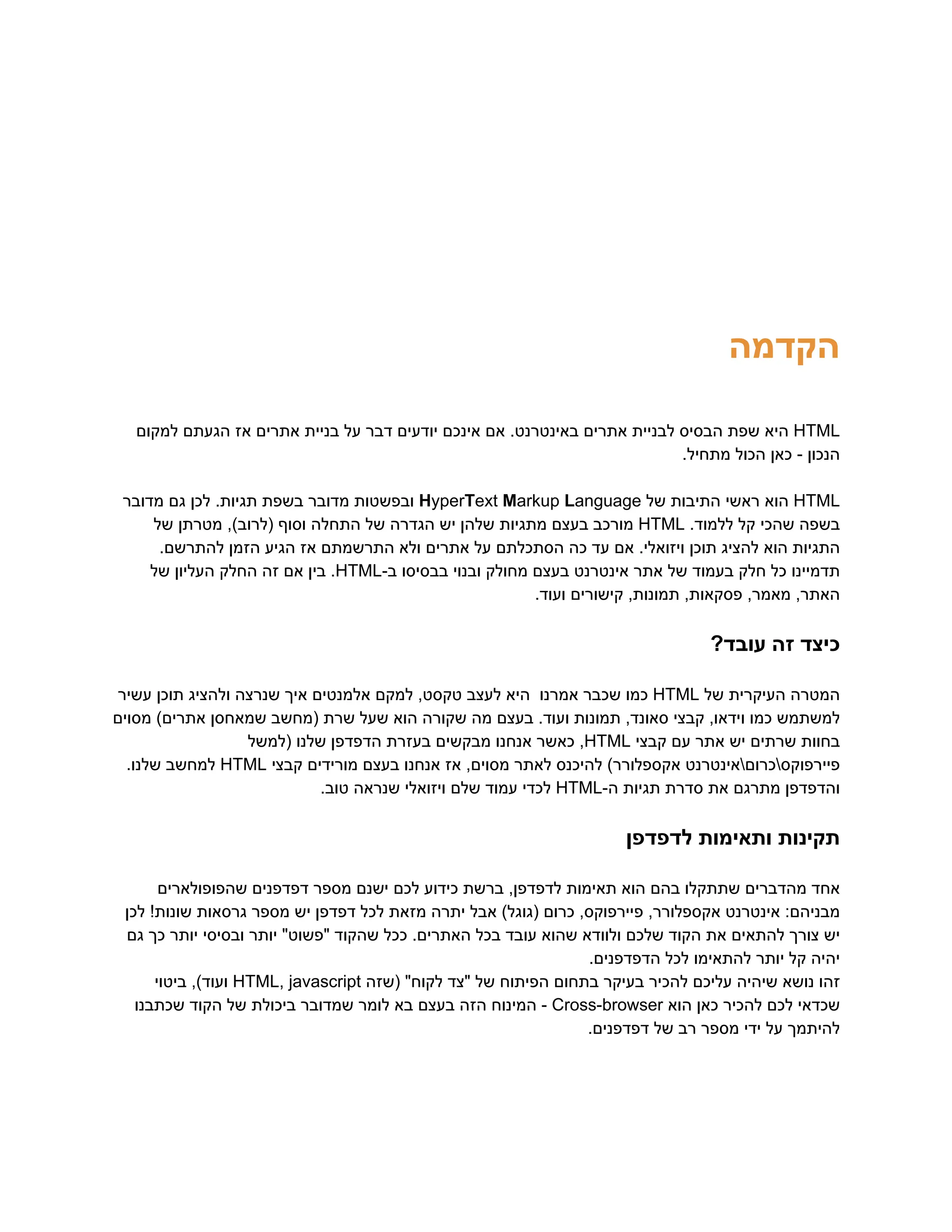 ‫‮הקדמה‬
‬
‭
HTML‬
‫‮היא‬
‬
‫‮שפת‬
‬
‫‮הבסיס‬
‬
‫‮לבניית‬
‬
‫‮אתרים‬
‬
.‫‮באינטרנט‬
‬
‫‮אם‬
‬
‫‮אינכם‬
‬
‫‮יודעים‬
‬
‫‮דבר‬
‬
‫‮על‬
‬
‫‮בניית‬
‬
‫‮אתרים‬
‬
‫‮אז‬
‬
‫‮הגעתם‬
‬
‫‮למקום‬
‬
.‫מתחיל‬ ‫הכול‬ ‫כאן‬ - ‫‮הנכון‬
‬
‭
HTML‬
‫‮הוא‬
‬
‫‮ראשי‬
‬
‫‮התיבות‬
‬
‫‮של‬
‬
‭
H‬
‭
yper‬
‭
T‬
‭
ext‬‭
M‬
‭
arkup‬‭
L‬
‭
anguage‬
‫‮ובפשטות‬
‬
‫‮מדובר‬
‬
‫‮בשפת‬
‬
.‫‮תגיות‬
‬
‫‮לכן‬
‬
‫‮גם‬
‬
‫‮מדובר‬
‬
‫‮בשפה‬
‬
‫‮שהכי‬
‬
‫‮קל‬
‬
.‫‮ללמוד‬
‬
‭
HTML‬
‫‮מורכב‬
‬
‫‮בעצם‬
‬
‫‮מתגיות‬
‬
‫‮שלהן‬
‬
‫‮יש‬
‬
‫‮הגדרה‬
‬
‫‮של‬
‬
‫‮התחלה‬
‬
‫‮וסוף‬
‬
,)‫‮(לרוב‬
‬
‫‮מטרתן‬
‬
‫‮של‬
‬
.‫להתרשם‬ ‫הזמן‬ ‫הגיע‬ ‫אז‬ ‫התרשמתם‬ ‫ולא‬ ‫אתרים‬ ‫על‬ ‫הסתכלתם‬ ‫כה‬ ‫עד‬ ‫אם‬ .‫ויזואלי‬ ‫תוכן‬ ‫להציג‬ ‫הוא‬ ‫‮התגיות‬
‬
‫‮תדמיינו‬
‬
‫‮כל‬
‬
‫‮חלק‬
‬
‫‮בעמוד‬
‬
‫‮של‬
‬
‫‮אתר‬
‬
‫‮אינטרנט‬
‬
‫‮בעצם‬
‬
‫‮מחולק‬
‬
‫‮ובנוי‬
‬
‫‮בבסיסו‬
‬
-‫‮ב‬
‬
‭
HTML‬
.‫‮‬
‬
‫‮בין‬
‬
‫‮אם‬
‬
‫‮זה‬
‬
‫‮החלק‬
‬
‫‮העליון‬
‬
‫‮של‬
‬
.‫ועוד‬ ‫קישורים‬ ,‫תמונות‬ ,‫פסקאות‬ ,‫מאמר‬ ,‫‮האתר‬
‬
?‫עובד‬ ‫זה‬ ‫‮כיצד‬
‬
‫‮המטרה‬
‬
‫‮העיקרית‬
‬
‫‮של‬
‬
‭
HTML‬
‫‮כמו‬
‬
‫‮שכבר‬
‬
‫‮אמרנו‬
‬
‫‮היא‬
‬
‫‮לעצב‬
‬
,‫‮טקסט‬
‬
‫‮למקם‬
‬
‫‮אלמנטים‬
‬
‫‮איך‬
‬
‫‮שנרצה‬
‬
‫‮ולהציג‬
‬
‫‮תוכן‬
‬
‫‮עשיר‬
‬
‫מסוים‬ )‫אתרים‬ ‫שמאחסן‬ ‫(מחשב‬ ‫שרת‬ ‫שעל‬ ‫הוא‬ ‫שקורה‬ ‫מה‬ ‫בעצם‬ .‫ועוד‬ ‫תמונות‬ ,‫סאונד‬ ‫קבצי‬ ,‫וידאו‬ ‫כמו‬ ‫‮למשתמש‬
‬
‫‮בחוות‬
‬
‫‮שרתים‬
‬
‫‮יש‬
‬
‫‮אתר‬
‬
‫‮עם‬
‬
‫‮קבצי‬
‬
‭
HTML‬
,‫‮‬
‬
‫‮כאשר‬
‬
‫‮אנחנו‬
‬
‫‮מבקשים‬
‬
‫‮בעזרת‬
‬
‫‮הדפדפן‬
‬
‫‮שלנו‬
‬
‫‮(למשל‬
‬
‫‮פיירפוקסכרוםאינטרנט‬
‬
)‫‮אקספלורר‬
‬
‫‮להיכנס‬
‬
‫‮לאתר‬
‬
,‫‮מסוים‬
‬
‫‮אז‬
‬
‫‮אנחנו‬
‬
‫‮בעצם‬
‬
‫‮מורידים‬
‬
‫‮קבצי‬
‬
‭
HTML‬
‫‮למחשב‬
‬
.‫‮שלנו‬
‬
‫‮והדפדפן‬
‬
‫‮מתרגם‬
‬
‫‮את‬
‬
‫‮סדרת‬
‬
‫‮תגיות‬
‬
-‫‮ה‬
‬
‭
HTML‬
‫‮לכדי‬
‬
‫‮עמוד‬
‬
‫‮שלם‬
‬
‫‮ויזואלי‬
‬
‫‮שנראה‬
‬
.‫‮טוב‬
‬
‫לדפדפן‬ ‫ותאימות‬ ‫‮תקינות‬
‬
‫שהפופולארים‬ ‫דפדפנים‬ ‫מספר‬ ‫ישנם‬ ‫לכם‬ ‫כידוע‬ ‫ברשת‬ ,‫לדפדפן‬ ‫תאימות‬ ‫הוא‬ ‫בהם‬ ‫שתתקלו‬ ‫מהדברים‬ ‫‮אחד‬
‬
‫לכן‬ !‫שונות‬ ‫גרסאות‬ ‫מספר‬ ‫יש‬ ‫דפדפן‬ ‫לכל‬ ‫מזאת‬ ‫יתרה‬ ‫אבל‬ )‫(גוגל‬ ‫כרום‬ ,‫פיירפוקס‬ ,‫אקספלורר‬ ‫אינטרנט‬ :‫‮מבניהם‬
‬
‫גם‬ ‫כך‬ ‫יותר‬ ‫ובסיסי‬ ‫יותר‬ "‫"פשוט‬ ‫שהקוד‬ ‫ככל‬ .‫האתרים‬ ‫בכל‬ ‫עובד‬ ‫שהוא‬ ‫ולוודא‬ ‫שלכם‬ ‫הקוד‬ ‫את‬ ‫להתאים‬ ‫צורך‬ ‫‮יש‬
‬
.‫הדפדפנים‬ ‫לכל‬ ‫להתאימו‬ ‫יותר‬ ‫קל‬ ‫‮יהיה‬
‬
‫‮זהו‬
‬
‫‮נושא‬
‬
‫‮שיהיה‬
‬
‫‮עליכם‬
‬
‫‮להכיר‬
‬
‫‮בעיקר‬
‬
‫‮בתחום‬
‬
‫‮הפיתוח‬
‬
‫‮של‬
‬
‫‮"צד‬
‬
"‫‮לקוח‬
‬
‫‮(שזה‬
‬
‭
HTML,‬‭
javascript‬
,)‫‮ועוד‬
‬
‫‮ביטוי‬
‬
‫‮שכדאי‬
‬
‫‮לכם‬
‬
‫‮להכיר‬
‬
‫‮כאן‬
‬
‫‮הוא‬
‬
‭
Cross-browser‬
-‫‮‬
‬
‫‮המינוח‬
‬
‫‮הזה‬
‬
‫‮בעצם‬
‬
‫‮בא‬
‬
‫‮לומר‬
‬
‫‮שמדובר‬
‬
‫‮ביכולת‬
‬
‫‮של‬
‬
‫‮הקוד‬
‬
‫‮שכתבנו‬
‬
.‫דפדפנים‬ ‫של‬ ‫רב‬ ‫מספר‬ ‫ידי‬ ‫על‬ ‫‮להיתמך‬
‬
 