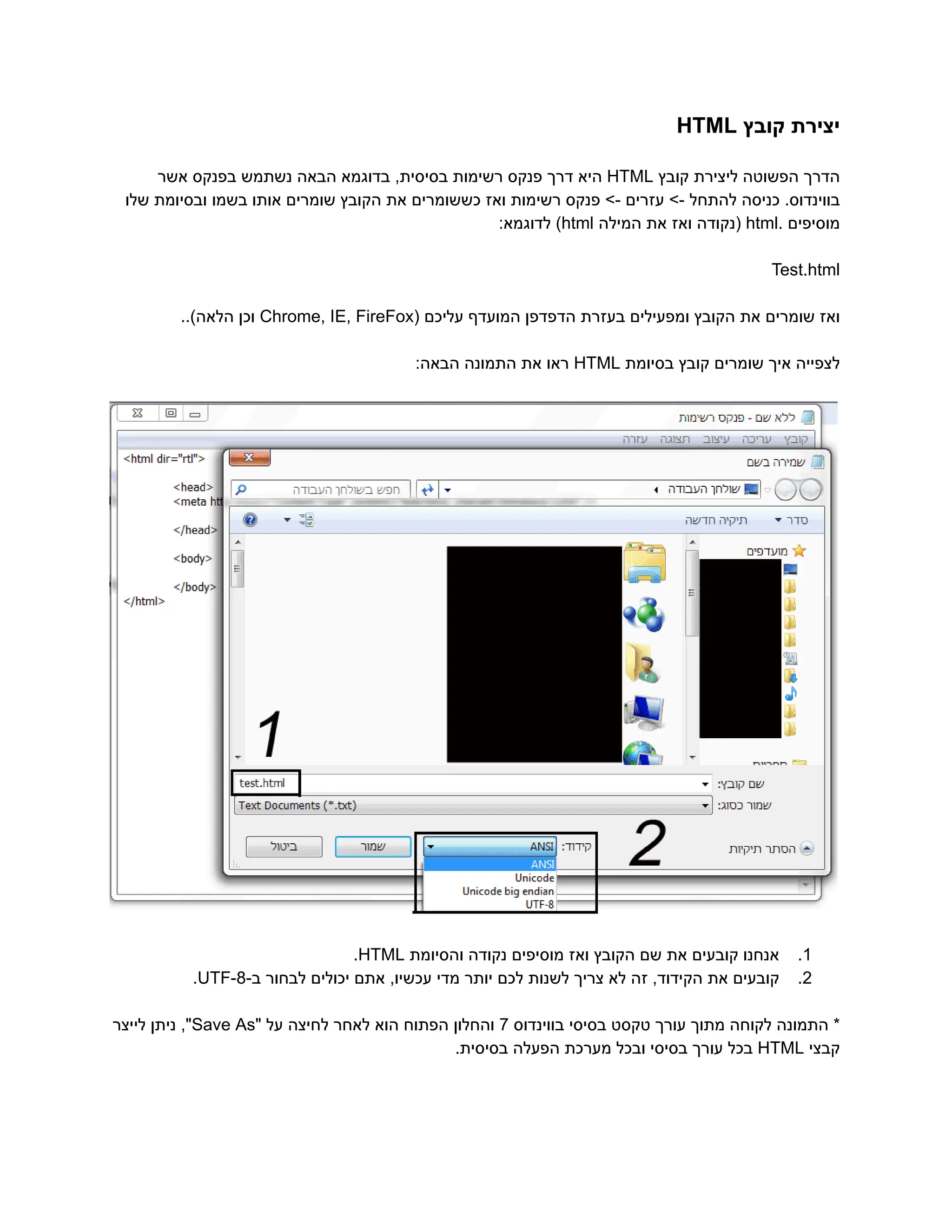 ‫‮יצירת‬
‬
‫‮קובץ‬
‬
‭
HTML‬
‫‮הדרך‬
‬
‫‮הפשוטה‬
‬
‫‮ליצירת‬
‬
‫‮קובץ‬
‬
‭
HTML‬
‫‮היא‬
‬
‫‮דרך‬
‬
‫‮פנקס‬
‬
‫‮רשימות‬
‬
,‫‮בסיסית‬
‬
‫‮בדוגמא‬
‬
‫‮הבאה‬
‬
‫‮נשתמש‬
‬
‫‮בפנקס‬
‬
‫‮אשר‬
‬
‫שלו‬ ‫ובסיומת‬ ‫בשמו‬ ‫אותו‬ ‫שומרים‬ ‫הקובץ‬ ‫את‬ ‫כששומרים‬ ‫ואז‬ ‫רשימות‬ ‫פנקס‬ >- ‫עזרים‬ >- ‫להתחל‬ ‫כניסה‬ .‫‮בווינדוס‬
‬
‫‮מוסיפים‬
‬
.‫‮‬
‬
‭
html‬
‫‮(נקודה‬
‬
‫‮ואז‬
‬
‫‮את‬
‬
‫‮המילה‬
‬
‭
html‬
)‫‮‬
‬
:‫‮לדוגמא‬
‬
‭
Test.html‬
‫‮ואז‬
‬
‫‮שומרים‬
‬
‫‮את‬
‬
‫‮הקובץ‬
‬
‫‮ומפעילים‬
‬
‫‮בעזרת‬
‬
‫‮הדפדפן‬
‬
‫‮המועדף‬
‬
‫‮עליכם‬
‬
(‫‮‬
‬
‭
Chrome,‬‭
IE,‬‭
FireFox‬
‫‮וכן‬
‬
..)‫‮הלאה‬
‬
‫‮לצפייה‬
‬
‫‮איך‬
‬
‫‮שומרים‬
‬
‫‮קובץ‬
‬
‫‮בסיומת‬
‬
‭
HTML‬
‫‮ראו‬
‬
‫‮את‬
‬
‫‮התמונה‬
‬
:‫‮הבאה‬
‬
‭
1‬
.‫‮‬
‬
‫‮אנחנו‬
‬
‫‮קובעים‬
‬
‫‮את‬
‬
‫‮שם‬
‬
‫‮הקובץ‬
‬
‫‮ואז‬
‬
‫‮מוסיפים‬
‬
‫‮נקודה‬
‬
‫‮והסיומת‬
‬
‭
HTML‬
.‫‮‬
‬
‭
2‬
.‫‮‬
‬
‫‮קובעים‬
‬
‫‮את‬
‬
,‫‮הקידוד‬
‬
‫‮זה‬
‬
‫‮לא‬
‬
‫‮צריך‬
‬
‫‮לשנות‬
‬
‫‮לכם‬
‬
‫‮יותר‬
‬
‫‮מדי‬
‬
,‫‮עכשיו‬
‬
‫‮אתם‬
‬
‫‮יכולים‬
‬
‫‮לבחור‬
‬
-‫‮ב‬
‬
‭
UTF-8‬
.‫‮‬
‬
*‫‮‬
‬
‫‮התמונה‬
‬
‫‮לקוחה‬
‬
‫‮מתוך‬
‬
‫‮עורך‬
‬
‫‮טקסט‬
‬
‫‮בסיסי‬
‬
‫‮בווינדוס‬
‬
‭
7‬
‫‮והחלון‬
‬
‫‮הפתוח‬
‬
‫‮הוא‬
‬
‫‮לאחר‬
‬
‫‮לחיצה‬
‬
‫‮על‬
‬
"‫‮‬
‬
‭
Save‬‭
As‬
,"‫‮‬
‬
‫‮ניתן‬
‬
‫‮לייצר‬
‬
‫‮קבצי‬
‬
‭
HTML‬
‫‮בכל‬
‬
‫‮עורך‬
‬
‫‮בסיסי‬
‬
‫‮ובכל‬
‬
‫‮מערכת‬
‬
‫‮הפעלה‬
‬
.‫‮בסיסית‬
‬
 
