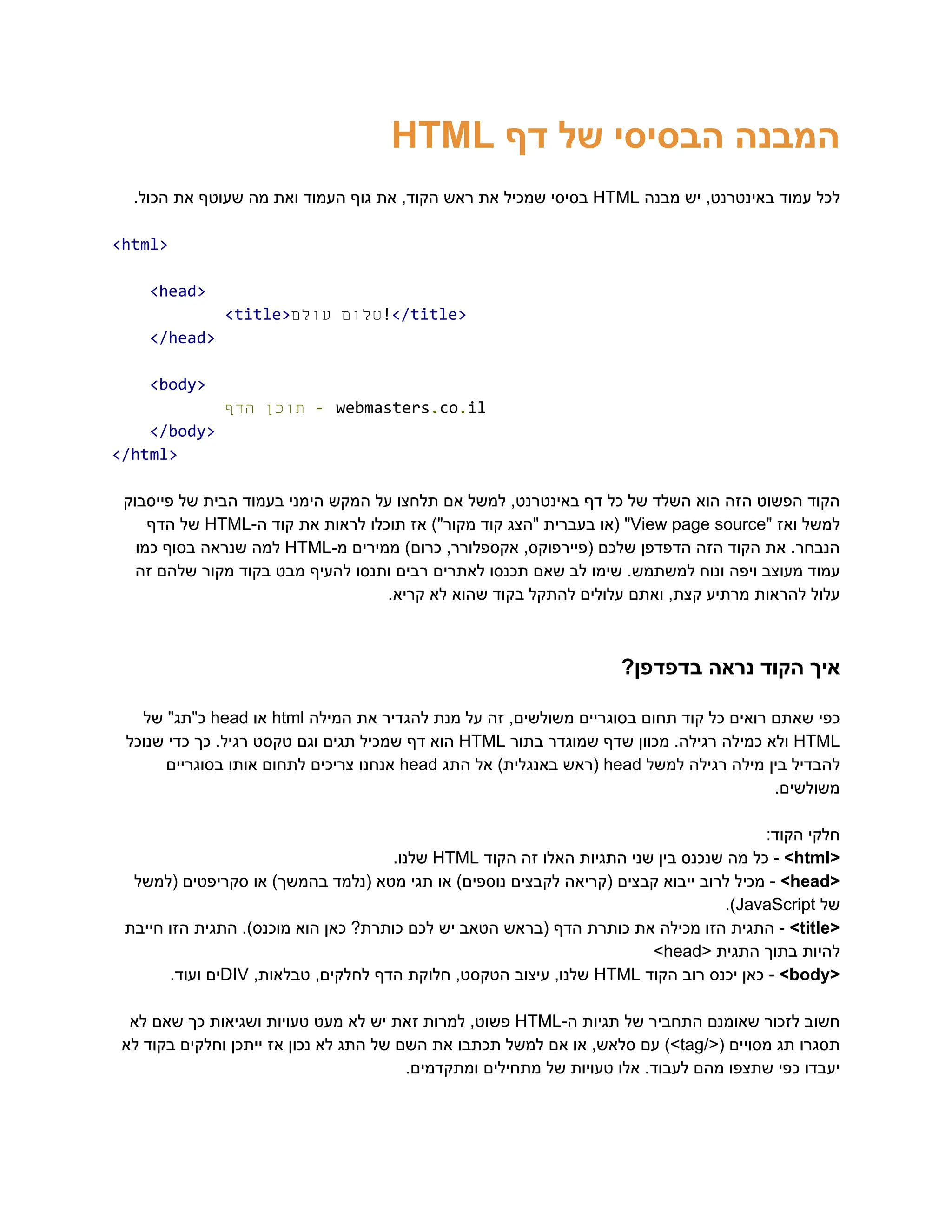 ‫‮המבנה‬
‬
‫‮הבסיסי‬
‬
‫‮של‬
‬
‫‮דף‬
‬
‭
HTML‬
‫‮לכל‬
‬
‫‮עמוד‬
‬
,‫‮באינטרנט‬
‬
‫‮יש‬
‬
‫‮מבנה‬
‬
‭
HTML‬
‫‮בסיסי‬
‬
‫‮שמכיל‬
‬
‫‮את‬
‬
‫‮ראש‬
‬
,‫‮הקוד‬
‬
‫‮את‬
‬
‫‮גוף‬
‬
‫‮העמוד‬
‬
‫‮ואת‬
‬
‫‮מה‬
‬
‫‮שעוטף‬
‬
‫‮את‬
‬
.‫‮הכול‬
‬
‭
<html>‬
‭
<head>‬
‭
<title>‬ ‫‮שלום‬
‬
‫‮עולם‬
‬ ‭
!‬
‭
</title>‬
‭
</head>‬
‭
<body>‬
‫‮תוכן‬
‬
‫‮הדף‬
‬ ‭
-‬‭
webmasters‬
‭
.‬
‭
co‬
‭
.‬
‭
il‬
‭
</body>‬
‭
</html>‬
‫פייסבוק‬ ‫של‬ ‫הבית‬ ‫בעמוד‬ ‫הימני‬ ‫המקש‬ ‫על‬ ‫תלחצו‬ ‫אם‬ ‫למשל‬ ,‫באינטרנט‬ ‫דף‬ ‫כל‬ ‫של‬ ‫השלד‬ ‫הוא‬ ‫הזה‬ ‫הפשוט‬ ‫‮הקוד‬
‬
‫‮למשל‬
‬
‫‮ואז‬
‬
"‫‮‬
‬
‭
View‬‭
page‬‭
source‬
"‫‮‬
‬
‫‮(או‬
‬
‫‮בעברית‬
‬
‫‮"הצג‬
‬
‫‮קוד‬
‬
)"‫‮מקור‬
‬
‫‮אז‬
‬
‫‮תוכלו‬
‬
‫‮לראות‬
‬
‫‮את‬
‬
‫‮קוד‬
‬
-‫‮ה‬
‬
‭
HTML‬
‫‮של‬
‬
‫‮הדף‬
‬
.‫‮הנבחר‬
‬
‫‮את‬
‬
‫‮הקוד‬
‬
‫‮הזה‬
‬
‫‮הדפדפן‬
‬
‫‮שלכם‬
‬
,‫‮(פיירפוקס‬
‬
,‫‮אקספלורר‬
‬
)‫‮כרום‬
‬
‫‮ממירים‬
‬
-‫‮מ‬
‬
‭
HTML‬
‫‮למה‬
‬
‫‮שנראה‬
‬
‫‮בסוף‬
‬
‫‮כמו‬
‬
‫זה‬ ‫שלהם‬ ‫מקור‬ ‫בקוד‬ ‫מבט‬ ‫להעיף‬ ‫ותנסו‬ ‫רבים‬ ‫לאתרים‬ ‫תכנסו‬ ‫שאם‬ ‫לב‬ ‫שימו‬ .‫למשתמש‬ ‫ונוח‬ ‫ויפה‬ ‫מעוצב‬ ‫‮עמוד‬
‬
.‫קריא‬ ‫לא‬ ‫שהוא‬ ‫בקוד‬ ‫להתקל‬ ‫עלולים‬ ‫ואתם‬ ,‫קצת‬ ‫מרתיע‬ ‫להראות‬ ‫‮עלול‬
‬
?‫בדפדפן‬ ‫נראה‬ ‫הקוד‬ ‫‮איך‬
‬
‫‮כפי‬
‬
‫‮שאתם‬
‬
‫‮רואים‬
‬
‫‮כל‬
‬
‫‮קוד‬
‬
‫‮תחום‬
‬
‫‮בסוגריים‬
‬
,‫‮משולשים‬
‬
‫‮זה‬
‬
‫‮על‬
‬
‫‮מנת‬
‬
‫‮להגדיר‬
‬
‫‮את‬
‬
‫‮המילה‬
‬
‭
html‬
‫‮או‬
‬
‭
head‬
"‫‮כ"תג‬
‬
‫‮של‬
‬
‭
HTML‬
‫‮ולא‬
‬
‫‮כמילה‬
‬
.‫‮רגילה‬
‬
‫‮מכוון‬
‬
‫‮שדף‬
‬
‫‮שמוגדר‬
‬
‫‮בתור‬
‬
‭
HTML‬
‫‮הוא‬
‬
‫‮דף‬
‬
‫‮שמכיל‬
‬
‫‮תגים‬
‬
‫‮וגם‬
‬
‫‮טקסט‬
‬
.‫‮רגיל‬
‬
‫‮כך‬
‬
‫‮כדי‬
‬
‫‮שנוכל‬
‬
‫‮להבדיל‬
‬
‫‮בין‬
‬
‫‮מילה‬
‬
‫‮רגילה‬
‬
‫‮למשל‬
‬
‭
head‬
‫‮(ראש‬
‬
)‫‮באנגלית‬
‬
‫‮אל‬
‬
‫‮התג‬
‬
‭
head‬
‫‮אנחנו‬
‬
‫‮צריכים‬
‬
‫‮לתחום‬
‬
‫‮אותו‬
‬
‫‮בסוגריים‬
‬
.‫‮משולשים‬
‬
:‫הקוד‬ ‫‮חלקי‬
‬
<‫‮‬
‬
‭
html‬
>‫‮‬
‬
-‫‮‬
‬
‫‮כל‬
‬
‫‮מה‬
‬
‫‮שנכנס‬
‬
‫‮בין‬
‬
‫‮שני‬
‬
‫‮התגיות‬
‬
‫‮האלו‬
‬
‫‮זה‬
‬
‫‮הקוד‬
‬
‭
HTML‬
.‫‮שלנו‬
‬
<‫‮‬
‬
‭
head‬
>‫‮‬
‬
-‫‮‬
‬
‫‮מכיל‬
‬
‫‮לרוב‬
‬
‫‮ייבוא‬
‬
‫‮קבצים‬
‬
‫‮(קריאה‬
‬
‫‮לקבצים‬
‬
)‫‮נוספים‬
‬
‫‮או‬
‬
‫‮תגי‬
‬
‫‮מטא‬
‬
‫‮(נלמד‬
‬
)‫‮בהמשך‬
‬
‫‮או‬
‬
‫‮סקריפטים‬
‬
‫‮(למשל‬
‬
‫‮של‬
‬
‭
JavaScript‬
.)‫‮‬
‬
<‫‮‬
‬
‭
title‬
>‫‮‬
‬
-‫‮‬
‬
‫‮התגית‬
‬
‫‮הזו‬
‬
‫‮מכילה‬
‬
‫‮את‬
‬
‫‮כותרת‬
‬
‫‮הדף‬
‬
‫‮(בראש‬
‬
‫‮הטאב‬
‬
‫‮יש‬
‬
‫‮לכם‬
‬
?‫‮כותרת‬
‬
‫‮כאן‬
‬
‫‮הוא‬
‬
.)‫‮מוכנס‬
‬
‫‮התגית‬
‬
‫‮הזו‬
‬
‫‮חייבת‬
‬
‫‮להיות‬
‬
‫‮בתוך‬
‬
‫‮התגית‬
‬
<‫‮‬
‬
‭
head‬
>‫‮‬
‬
<‫‮‬
‬
‭
body‬
>‫‮‬
‬
-‫‮‬
‬
‫‮כאן‬
‬
‫‮יכנס‬
‬
‫‮רוב‬
‬
‫‮הקוד‬
‬
‭
HTML‬
,‫‮שלנו‬
‬
‫‮עיצוב‬
‬
,‫‮הטקסט‬
‬
‫‮חלוקת‬
‬
‫‮הדף‬
‬
,‫‮לחלקים‬
‬
,‫‮טבלאות‬
‬
‭
DIV‬
‫‮ים‬
‬
.‫‮ועוד‬
‬
‫‮חשוב‬
‬
‫‮לזכור‬
‬
‫‮שאומנם‬
‬
‫‮התחביר‬
‬
‫‮של‬
‬
‫‮תגיות‬
‬
-‫‮ה‬
‬
‭
HTML‬
,‫‮פשוט‬
‬
‫‮למרות‬
‬
‫‮זאת‬
‬
‫‮יש‬
‬
‫‮לא‬
‬
‫‮מעט‬
‬
‫‮טעויות‬
‬
‫‮ושגיאות‬
‬
‫‮כך‬
‬
‫‮שאם‬
‬
‫‮לא‬
‬
‫‮תסגרו‬
‬
‫‮תג‬
‬
‫‮מסויים‬
‬
/<(‫‮‬
‬
‭
tag‬
)>‫‮‬
‬
‫‮עם‬
‬
,‫‮סלאש‬
‬
‫‮או‬
‬
‫‮אם‬
‬
‫‮למשל‬
‬
‫‮תכתבו‬
‬
‫‮את‬
‬
‫‮השם‬
‬
‫‮של‬
‬
‫‮התג‬
‬
‫‮לא‬
‬
‫‮נכון‬
‬
‫‮אז‬
‬
‫‮ייתכן‬
‬
‫‮וחלקים‬
‬
‫‮בקוד‬
‬
‫‮לא‬
‬
.‫ומתקדמים‬ ‫מתחילים‬ ‫של‬ ‫טעויות‬ ‫אלו‬ .‫לעבוד‬ ‫מהם‬ ‫שתצפו‬ ‫כפי‬ ‫‮יעבדו‬
‬
 