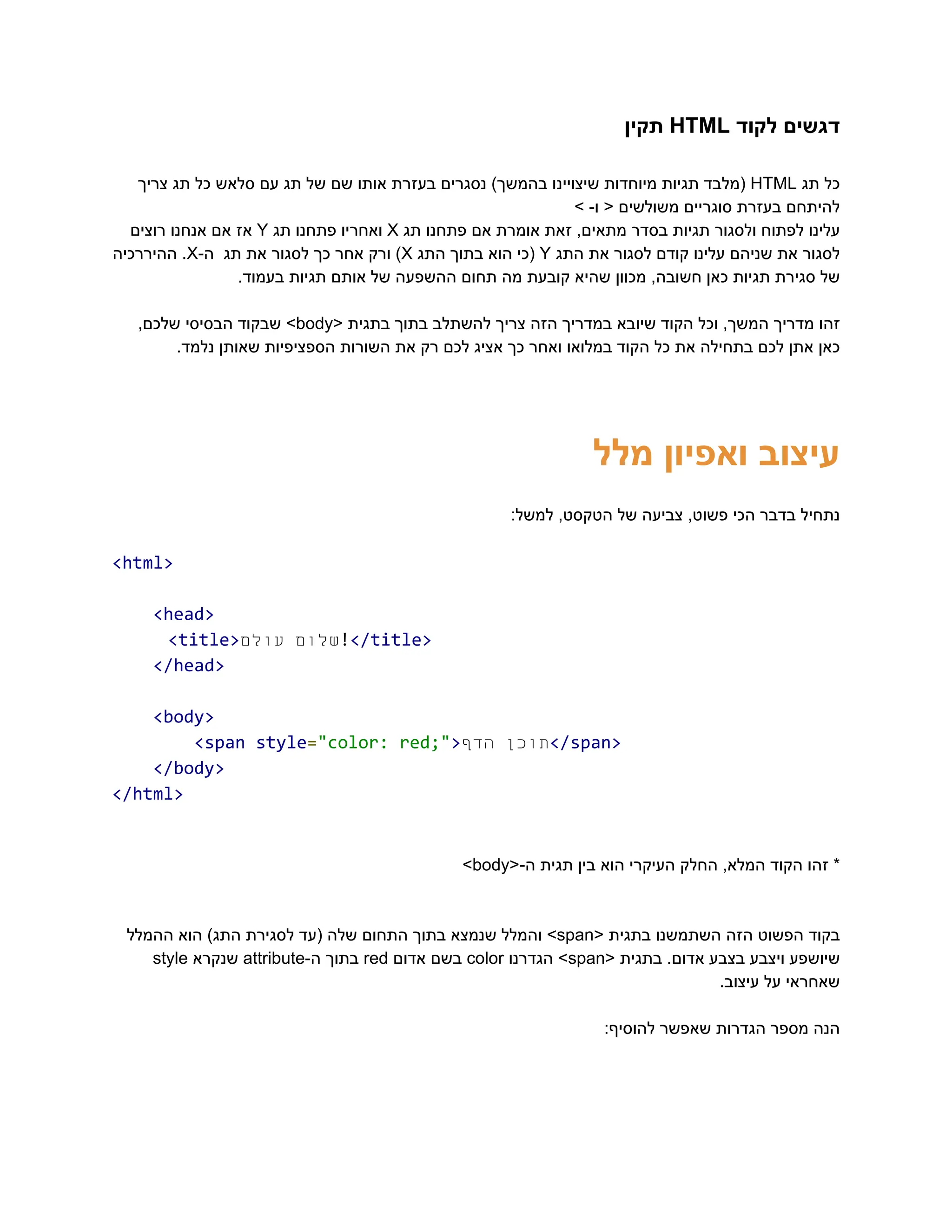 ‫‮דגשים‬
‬
‫‮לקוד‬
‬
‭
HTML‬
‫‮תקין‬
‬
‫‮כל‬
‬
‫‮תג‬
‬
‭
HTML‬
‫‮(מלבד‬
‬
‫‮תגיות‬
‬
‫‮מיוחדות‬
‬
‫‮שיצויינו‬
‬
)‫‮בהמשך‬
‬
‫‮נסגרים‬
‬
‫‮בעזרת‬
‬
‫‮אותו‬
‬
‫‮שם‬
‬
‫‮של‬
‬
‫‮תג‬
‬
‫‮עם‬
‬
‫‮סלאש‬
‬
‫‮כל‬
‬
‫‮תג‬
‬
‫‮צריך‬
‬
> -‫ו‬ < ‫משולשים‬ ‫סוגריים‬ ‫בעזרת‬ ‫‮להיתחם‬
‬
‫‮עלינו‬
‬
‫‮לפתוח‬
‬
‫‮ולסגור‬
‬
‫‮תגיות‬
‬
‫‮בסדר‬
‬
,‫‮מתאים‬
‬
‫‮זאת‬
‬
‫‮אומרת‬
‬
‫‮אם‬
‬
‫‮פתחנו‬
‬
‫‮תג‬
‬
‭
X‬
‫‮ואחריו‬
‬
‫‮פתחנו‬
‬
‫‮תג‬
‬
‭
Y‬
‫‮אז‬
‬
‫‮אם‬
‬
‫‮אנחנו‬
‬
‫‮רוצים‬
‬
‫‮לסגור‬
‬
‫‮את‬
‬
‫‮שניהם‬
‬
‫‮עלינו‬
‬
‫‮קודם‬
‬
‫‮לסגור‬
‬
‫‮את‬
‬
‫‮התג‬
‬
‭
Y‬
‫‮(כי‬
‬
‫‮הוא‬
‬
‫‮בתוך‬
‬
‫‮התג‬
‬
‭
X‬
)‫‮‬
‬
‫‮ורק‬
‬
‫‮אחר‬
‬
‫‮כך‬
‬
‫‮לסגור‬
‬
‫‮את‬
‬
‫‮תג‬
‬
-‫‮ה‬
‬
‭
X‬
.‫‮‬
‬
‫‮ההיררכיה‬
‬
.‫בעמוד‬ ‫תגיות‬ ‫אותם‬ ‫של‬ ‫ההשפעה‬ ‫תחום‬ ‫מה‬ ‫קובעת‬ ‫שהיא‬ ‫מכוון‬ ,‫חשובה‬ ‫כאן‬ ‫תגיות‬ ‫סגירת‬ ‫‮של‬
‬
‫‮זהו‬
‬
‫‮מדריך‬
‬
,‫‮המשך‬
‬
‫‮וכל‬
‬
‫‮הקוד‬
‬
‫‮שיובא‬
‬
‫‮במדריך‬
‬
‫‮הזה‬
‬
‫‮צריך‬
‬
‫‮להשתלב‬
‬
‫‮בתוך‬
‬
‫‮בתגית‬
‬
<‫‮‬
‬
‭
body‬
>‫‮‬
‬
‫‮שבקוד‬
‬
‫‮הבסיסי‬
‬
,‫‮שלכם‬
‬
.‫נלמד‬ ‫שאותן‬ ‫הספציפיות‬ ‫השורות‬ ‫את‬ ‫רק‬ ‫לכם‬ ‫אציג‬ ‫כך‬ ‫ואחר‬ ‫במלואו‬ ‫הקוד‬ ‫כל‬ ‫את‬ ‫בתחילה‬ ‫לכם‬ ‫אתן‬ ‫‮כאן‬
‬
‫מלל‬ ‫ואפיון‬ ‫‮עיצוב‬
‬
:‫למשל‬ ,‫הטקסט‬ ‫של‬ ‫צביעה‬ ,‫פשוט‬ ‫הכי‬ ‫בדבר‬ ‫‮נתחיל‬
‬
‭
<html>‬
‭
<head>‬
‭
<title>‬ ‫‮שלום‬
‬
‫‮עולם‬
‬ ‭
!‬
‭
</title>‬
‭
</head>‬
‭
<body>‬
‭
<span‬‭
style‬
‭
=‬
‭
"color:‬‭
red;"‬
‭
>‬ ‫‮תוכן‬
‬
‫‮הדף‬
‬ ‭
</span>‬
‭
</body>‬
‭
</html>‬
*‫‮‬
‬
‫‮זהו‬
‬
‫‮הקוד‬
‬
,‫‮המלא‬
‬
‫‮החלק‬
‬
‫‮העיקרי‬
‬
‫‮הוא‬
‬
‫‮בין‬
‬
‫‮תגית‬
‬
<-‫‮ה‬
‬
‭
body‬
>‫‮‬
‬
‫‮בקוד‬
‬
‫‮הפשוט‬
‬
‫‮הזה‬
‬
‫‮השתמשנו‬
‬
‫‮בתגית‬
‬
<‫‮‬
‬
‭
span‬
>‫‮‬
‬
‫‮והמלל‬
‬
‫‮שנמצא‬
‬
‫‮בתוך‬
‬
‫‮התחום‬
‬
‫‮שלה‬
‬
‫‮(עד‬
‬
‫‮לסגירת‬
‬
)‫‮התג‬
‬
‫‮הוא‬
‬
‫‮ההמלל‬
‬
‫‮שיושפע‬
‬
‫‮ויצבע‬
‬
‫‮בצבע‬
‬
.‫‮אדום‬
‬
‫‮בתגית‬
‬
<‫‮‬
‬
‭
span‬
>‫‮‬
‬
‫‮הגדרנו‬
‬
‭
color‬
‫‮בשם‬
‬
‫‮אדום‬
‬
‭
red‬
‫‮בתוך‬
‬
-‫‮ה‬
‬
‭
attribute‬
‫‮שנקרא‬
‬
‭
style‬
.‫עיצוב‬ ‫על‬ ‫‮שאחראי‬
‬
:‫להוסיף‬ ‫שאפשר‬ ‫הגדרות‬ ‫מספר‬ ‫‮הנה‬
‬
 