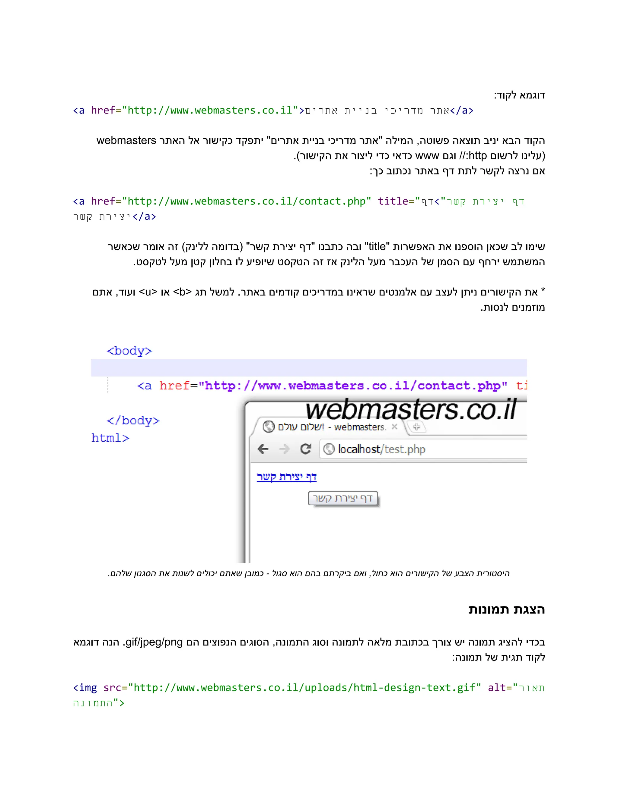:‫לקוד‬ ‫‮דוגמא‬
‬
‭
<a‬‭
href‬
‭
=‬
‭
"http://www.webmasters.co.il"‬
‭
>‬ ‫‮אתר‬
‬
‫‮מדריכי‬
‬
‫‮בניית‬
‬
‫‮אתרים‬
‬ ‭
</a>‬
‫‮הקוד‬
‬
‫‮הבא‬
‬
‫‮יניב‬
‬
‫‮תוצאה‬
‬
,‫‮פשוטה‬
‬
‫‮המילה‬
‬
‫‮"אתר‬
‬
‫‮מדריכי‬
‬
‫‮בניית‬
‬
"‫‮אתרים‬
‬
‫‮יתפקד‬
‬
‫‮כקישור‬
‬
‫‮אל‬
‬
‫‮האתר‬
‬
‭
webmasters‬
‫‮(עלינו‬
‬
‫‮לרשום‬
‬
‭
http‬
//:‫‮‬
‬
‫‮וגם‬
‬
‭
www‬
‫‮כדאי‬
‬
‫‮כדי‬
‬
‫‮ליצור‬
‬
‫‮את‬
‬
.)‫‮הקישור‬
‬
:‫כך‬ ‫נכתוב‬ ‫באתר‬ ‫דף‬ ‫לתת‬ ‫לקשר‬ ‫נרצה‬ ‫‮אם‬
‬
‭
<a‬‭
href‬
‭
=‬
‭
"http://www.webmasters.co.il/contact.php"‬‭
title‬
‭
=‬
‭
"‬ ‫‮דף‬
‬
‫‮יצירת‬
‬
"‫‮קשר‬
‬
>‫‮‬
‬
‫‮דף‬
‬
‫‮יצירת‬
‬
‫‮קשר‬
‬ ‭
</a>‬
‫‮שימו‬
‬
‫‮לב‬
‬
‫‮שכאן‬
‬
‫‮הוספנו‬
‬
‫‮את‬
‬
‫‮האפשרות‬
‬
"‫‮‬
‬
‭
title‬
"‫‮‬
‬
‫‮ובה‬
‬
‫‮כתבנו‬
‬
‫‮"דף‬
‬
‫‮יצירת‬
‬
"‫‮קשר‬
‬
‫‮(בדומה‬
‬
)‫‮ללינק‬
‬
‫‮זה‬
‬
‫‮אומר‬
‬
‫‮שכאשר‬
‬
.‫לטקסט‬ ‫מעל‬ ‫קטן‬ ‫בחלון‬ ‫לו‬ ‫שיופיע‬ ‫הטקסט‬ ‫זה‬ ‫אז‬ ‫הלינק‬ ‫מעל‬ ‫העכבר‬ ‫של‬ ‫הסמן‬ ‫עם‬ ‫ירחף‬ ‫‮המשתמש‬
‬
*‫‮‬
‬
‫‮את‬
‬
‫‮הקישורים‬
‬
‫‮ניתן‬
‬
‫‮לעצב‬
‬
‫‮עם‬
‬
‫‮אלמנטים‬
‬
‫‮שראינו‬
‬
‫‮במדריכים‬
‬
‫‮קודמים‬
‬
.‫‮באתר‬
‬
‫‮למשל‬
‬
‫‮תג‬
‬
<‫‮‬
‬
‭
b‬
>‫‮‬
‬
‫‮או‬
‬
<‫‮‬
‬
‭
u‬
>‫‮‬
‬
,‫‮ועוד‬
‬
‫‮אתם‬
‬
.‫לנסות‬ ‫‮מוזמנים‬
‬
.‫שלהם‬ ‫הסגנון‬ ‫את‬ ‫לשנות‬ ‫יכולים‬ ‫שאתם‬ ‫כמובן‬ - ‫סגול‬ ‫הוא‬ ‫בהם‬ ‫ביקרתם‬ ‫ואם‬ ,‫כחול‬ ‫הוא‬ ‫הקישורים‬ ‫של‬ ‫הצבע‬ ‫‮היסטורית‬
‬
‫תמונות‬ ‫‮הצגת‬
‬
‫‮בכדי‬
‬
‫‮להציג‬
‬
‫‮תמונה‬
‬
‫‮יש‬
‬
‫‮צורך‬
‬
‫‮בכתובת‬
‬
‫‮מלאה‬
‬
‫‮לתמונה‬
‬
‫‮וסוג‬
‬
,‫‮התמונה‬
‬
‫‮הסוגים‬
‬
‫‮הנפוצים‬
‬
‫‮הם‬
‬
‭
gif/jpeg/png‬
.‫‮‬
‬
‫‮הנה‬
‬
‫‮דוגמא‬
‬
:‫תמונה‬ ‫של‬ ‫תגית‬ ‫‮לקוד‬
‬
‭
<img‬‭
src‬
‭
=‬
‭
"http://www.webmasters.co.il/uploads/html-design-text.gif"‬‭
alt‬
‭
=‬
‭
"‬
‫ר‬‫‮תאו‬
‬
‫‮התמונה‬
‬
‭
">‬
 