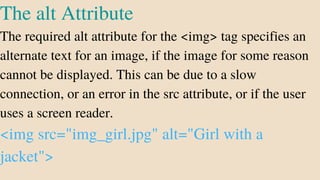 The alt Attribute
The required alt attribute for the <img> tag specifies an
alternate text for an image, if the image for some reason
cannot be displayed. This can be due to a slow
connection, or an error in the src attribute, or if the user
uses a screen reader.
<img src="img_girl.jpg" alt="Girl with a
jacket">
 