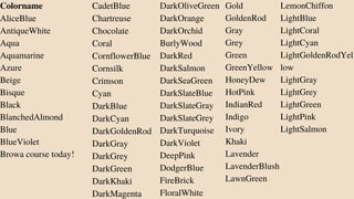 Colorname
AliceBlue
AntiqueWhite
Aqua
Aquamarine
Azure
Beige
Bisque
Black
BlanchedAlmond
Blue
BlueViolet
Browa course today!
CadetBlue
Chartreuse
Chocolate
Coral
CornflowerBlue
Cornsilk
Crimson
Cyan
DarkBlue
DarkCyan
DarkGoldenRod
DarkGray
DarkGrey
DarkGreen
DarkKhaki
DarkMagenta
DarkOliveGreen
DarkOrange
DarkOrchid
BurlyWood
DarkRed
DarkSalmon
DarkSeaGreen
DarkSlateBlue
DarkSlateGray
DarkSlateGrey
DarkTurquoise
DarkViolet
DeepPink
DodgerBlue
FireBrick
FloralWhite
Gold
GoldenRod
Gray
Grey
Green
GreenYellow
HoneyDew
HotPink
IndianRed
Indigo
Ivory
Khaki
Lavender
LavenderBlush
LawnGreen
LemonChiffon
LightBlue
LightCoral
LightCyan
LightGoldenRodYel
low
LightGray
LightGrey
LightGreen
LightPink
LightSalmon
 