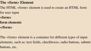The <form> Element
The HTML <form> element is used to create an HTML form
for user input
<form>
form elements
</form>
The <form> element is a container for different types of input
elements, such as: text fields, checkboxes, radio buttons, submit
buttons, etc.
 