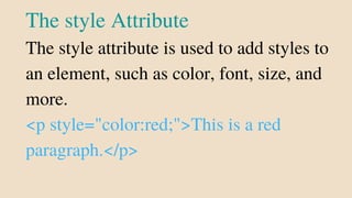 The style Attribute
The style attribute is used to add styles to
an element, such as color, font, size, and
more.
<p style="color:red;">This is a red
paragraph.</p>
 