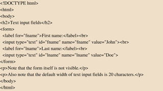 <!DOCTYPE html>
<html>
<body>
<h2>Text input fields</h2>
<form>
<label for="fname">First name:</label><br>
<input type="text" id="fname" name="fname" value="John"><br>
<label for="lname">Last name:</label><br>
<input type="text" id="lname" name="lname" value="Doe">
</form>
<p>Note that the form itself is not visible.</p>
<p>Also note that the default width of text input fields is 20 characters.</p>
</body>
</html>
 