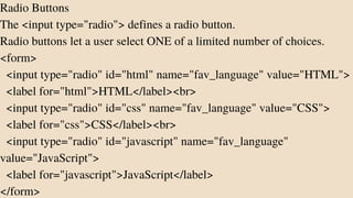Radio Buttons
The <input type="radio"> defines a radio button.
Radio buttons let a user select ONE of a limited number of choices.
<form>
<input type="radio" id="html" name="fav_language" value="HTML">
<label for="html">HTML</label><br>
<input type="radio" id="css" name="fav_language" value="CSS">
<label for="css">CSS</label><br>
<input type="radio" id="javascript" name="fav_language"
value="JavaScript">
<label for="javascript">JavaScript</label>
</form>
 