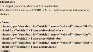 Checkboxes
The <input type="checkbox"> defines a checkbox.
Checkboxes let a user select ZERO or MORE options of a limited number of
choices.
<form>
<input type="checkbox" id="vehicle1" name="vehicle1" value="Bike">
<label for="vehicle1"> I have a bike</label><br>
<input type="checkbox" id="vehicle2" name="vehicle2" value="Car">
<label for="vehicle2"> I have a car</label><br>
<input type="checkbox" id="vehicle3" name="vehicle3" value="Boat">
<label for="vehicle3"> I have a boat</label>
</form>
 
