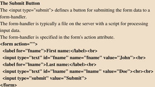 The Submit Button
The <input type="submit"> defines a button for submitting the form data to a
form-handler.
The form-handler is typically a file on the server with a script for processing
input data.
The form-handler is specified in the form's action attribute.
<form action="">
<label for="fname">First name:</label><br>
<input type="text" id="fname" name="fname" value="John"><br>
<label for="lname">Last name:</label><br>
<input type="text" id="lname" name="lname" value="Doe"><br><br>
<input type="submit" value="Submit">
</form>
 