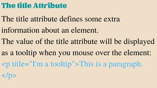 ThetitleAttribute
The title attribute defines some extra
information about an element.
The value of the title attribute will be displayed
as a tooltip when you mouse over the element:
<p title="I'm a tooltip">This is a paragraph.
</p>
 