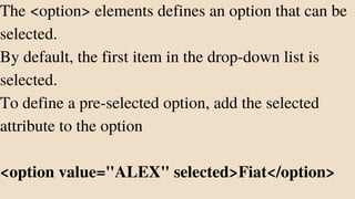 The <option> elements defines an option that can be
selected.
By default, the first item in the drop-down list is
selected.
To define a pre-selected option, add the selected
attribute to the option
<option value="ALEX" selected>Fiat</option>
 