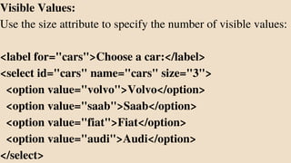 Visible Values:
Use the size attribute to specify the number of visible values:
<label for="cars">Choose a car:</label>
<select id="cars" name="cars" size="3">
<option value="volvo">Volvo</option>
<option value="saab">Saab</option>
<option value="fiat">Fiat</option>
<option value="audi">Audi</option>
</select>
 