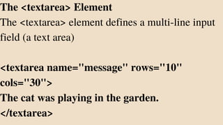 The <textarea> Element
The <textarea> element defines a multi-line input
field (a text area)
<textarea name="message" rows="10"
cols="30">
The cat was playing in the garden.
</textarea>
 