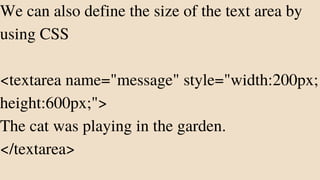 We can also define the size of the text area by
using CSS
<textarea name="message" style="width:200px;
height:600px;">
The cat was playing in the garden.
</textarea>
 