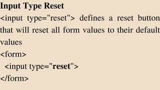 Input Type Reset
<input type="reset"> defines a reset button
that will reset all form values to their default
values
<form>
<input type="reset">
</form>
 