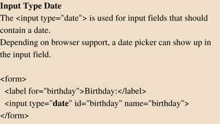 Input Type Date
The <input type="date"> is used for input fields that should
contain a date.
Depending on browser support, a date picker can show up in
the input field.
<form>
<label for="birthday">Birthday:</label>
<input type="date" id="birthday" name="birthday">
</form>
 