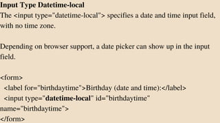 Input Type Datetime-local
The <input type="datetime-local"> specifies a date and time input field,
with no time zone.
Depending on browser support, a date picker can show up in the input
field.
<form>
<label for="birthdaytime">Birthday (date and time):</label>
<input type="datetime-local" id="birthdaytime"
name="birthdaytime">
</form>
 