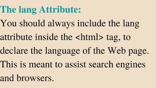 The lang Attribute:
You should always include the lang
attribute inside the <html> tag, to
declare the language of the Web page.
This is meant to assist search engines
and browsers.
 