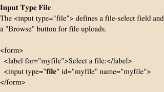 Input Type File
The <input type="file"> defines a file-select field and
a "Browse" button for file uploads.
<form>
<label for="myfile">Select a file:</label>
<input type="file" id="myfile" name="myfile">
</form>
 