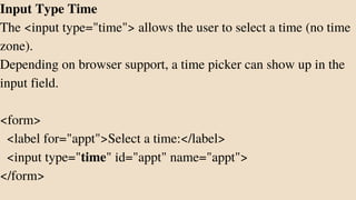Input Type Time
The <input type="time"> allows the user to select a time (no time
zone).
Depending on browser support, a time picker can show up in the
input field.
<form>
<label for="appt">Select a time:</label>
<input type="time" id="appt" name="appt">
</form>
 