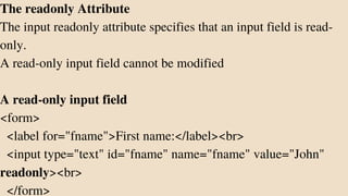 The readonly Attribute
The input readonly attribute specifies that an input field is read-
only.
A read-only input field cannot be modified
A read-only input field
<form>
<label for="fname">First name:</label><br>
<input type="text" id="fname" name="fname" value="John"
readonly><br>
</form>
 