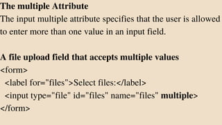 The multiple Attribute
The input multiple attribute specifies that the user is allowed
to enter more than one value in an input field.
A file upload field that accepts multiple values
<form>
<label for="files">Select files:</label>
<input type="file" id="files" name="files" multiple>
</form>
 