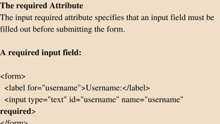 The required Attribute
The input required attribute specifies that an input field must be
filled out before submitting the form.
A required input field:
<form>
<label for="username">Username:</label>
<input type="text" id="username" name="username"
required>
 