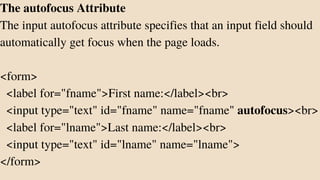 The autofocus Attribute
The input autofocus attribute specifies that an input field should
automatically get focus when the page loads.
<form>
<label for="fname">First name:</label><br>
<input type="text" id="fname" name="fname" autofocus><br>
<label for="lname">Last name:</label><br>
<input type="text" id="lname" name="lname">
</form>
 