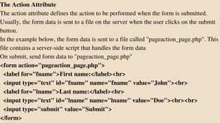 The Action Attribute
The action attribute defines the action to be performed when the form is submitted.
Usually, the form data is sent to a file on the server when the user clicks on the submit
button.
In the example below, the form data is sent to a file called "pageaction_page.php". This
file contains a server-side script that handles the form data
On submit, send form data to "pageaction_page.php"
<form action="pageaction_page.php">
<label for="fname">First name:</label><br>
<input type="text" id="fname" name="fname" value="John"><br>
<label for="lname">Last name:</label><br>
<input type="text" id="lname" name="lname" value="Doe"><br><br>
<input type="submit" value="Submit">
</form>
 