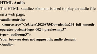 HTML Audio
The HTML <audio> element is used to play an audio file
on a web page.
<audio controls>
<source src="C:Users2020875Downloads264_full_smooth-
operator-podcast-logo_0024_preview.mp3"
type="audio/mp3">
Your browser does not support the audio element.
</audio>
 