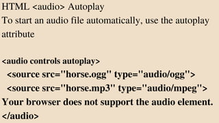 HTML <audio> Autoplay
To start an audio file automatically, use the autoplay
attribute
<audio controls autoplay>
<source src="horse.ogg" type="audio/ogg">
<source src="horse.mp3" type="audio/mpeg">
Your browser does not support the audio element.
</audio>
 