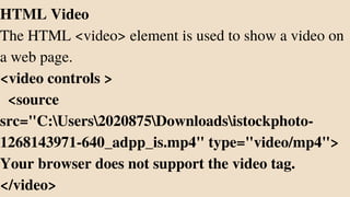 HTML Video
The HTML <video> element is used to show a video on
a web page.
<video controls >
<source
src="C:Users2020875Downloadsistockphoto-
1268143971-640_adpp_is.mp4" type="video/mp4">
Your browser does not support the video tag.
</video>
 